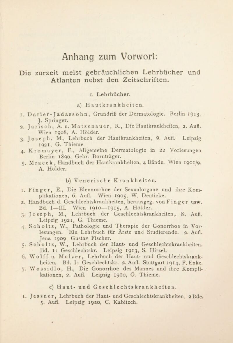 Anhang zum Vorwort: Die zurzeit meist gebräuchlichen Lehrbücher und Atlanten nebst den Zeitschriften. i. Lehrbücher, a) Hautkrankheiten. 1. D ar i e r- J a d as s o h n , Grundriß der Dermatologie. Berlin 1913, J. Springer. 2. Jarisch, A. u. Matzenauer, R., Die Hautkrankheiten, 2. Aufl. Wien 1908. A. Holder. 3. Joseph. M., Lehrbuch der Hautkrankheiten, 9. Aufl. Leipzig 1921, G. Thieme. 4. Kromayer, E., Allgemeine Dermatologie in 22 Vorlesungen Berlin 1896, Gebr. Bornträger. 5. Mracek, Handbuch der Hautkrankheiten, 4 Bände. Wien 1901/9, A. Holder. b) Venerische Krankheiten. 1. Finger, E., Die Blennorrhoe der Sexualorgane und ihre Kom¬ plikationen, 6. Aufl. Wien 1905, W. Deuticke. 2. Handbuch d. Geschlechtskrankheiten, herausgeg. von Finger usw. Bd. I—III. Wien 1910—1915, A. Holder. 3. Joseph, M., Lehrbuch der Geschlechtskrankheiten, 8. Aufl. Leipzig 1921, G. Thieme. 4. Scholtz, W., Pathologie und Therapie der Gonorrhoe in Vor¬ lesungen. Ein Lehrbuch für Ärzte und Studierende. 2. Aufl. Jena 1909, Gustav Fischer. 5. Scholtz, W., Lehrbuch der Haut- und Geschlechtskrankheiten. Bd. 1 : Geschlechtskr. Leipzig 1913, S. Plirzel. 6. Wolff u. Mulzer, Lehrbuch der Haut- und Geschlechtskrank¬ heiten. Bd. I: Geschlechtskr. 2. Aufl. Stuttgart 1914, F. Enke. 7. Wossidlo, H., Die Gonorrhoe des Mannes und ihre Kompli-. kationen, 2. Aufl. Leipzig 1910, G. Thieme. c) Haut- und Geschlechtskrankheiten. I. Jessner, Lehrbuch der Haut- und Geschlechtskrankheiten. 2 Bde.