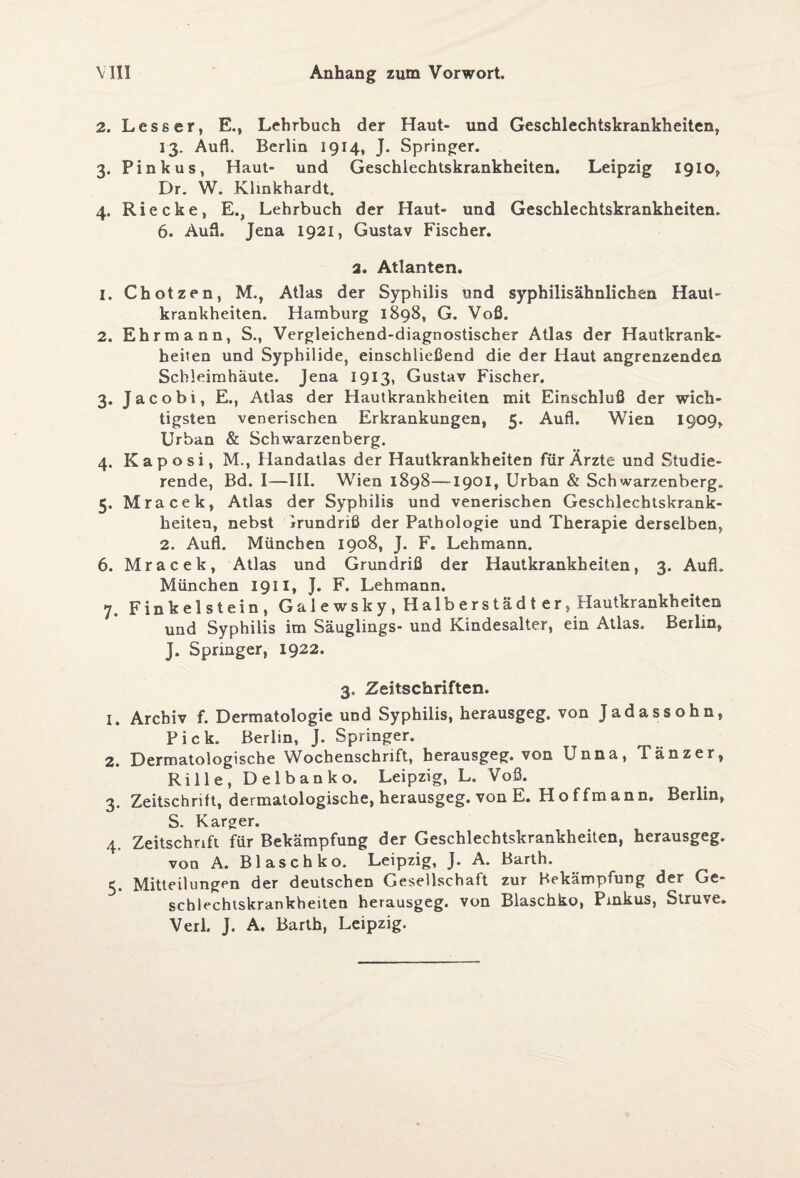 2. Lesser, E., Lehrbuch der Haut- und Geschlechtskrankheiten, 13. Aufl. Berlin 1914, J. Springer. 3. Pink us, Haut- und Geschlechtskrankheiten. Leipzig 1910, Dr. W. Klinkhardt. 4. Riecke, E., Lehrbuch der Haut- und Geschlechtskrankheiten. 6. Aufl. Jena 1921, Gustav Fischer. 2. Atlanten. 1. Chotzen, M., Atlas der Syphilis und syphilisähnlichen Haut¬ krankheiten. Hamburg 1898, G. Voß. 2. Ehrmann, S., Vergleichend-diagnostischer Atlas der Hautkrank¬ heiten und Syphilide, einschließend die der Haut angrenzenden Schleimhäute. Jena 1913, Gustav Fischer. 3. Jacobi, E., Atlas der Hautkrankheiten mit Einschluß der wich¬ tigsten venerischen Erkrankungen, 5. Aufl. Wien 1909, Urban & Schwarzenberg. 4. Kaposi, M., Handatlas der Hautkrankheiten für Ärzte und Studie¬ rende, Bd. I—III. Wien 1898—1901, Urban & Schwarzenberg. 5. Mracek, Atlas der Syphilis und venerischen Geschlechtskrank¬ heiten, nebst Irundriß der Pathologie und Therapie derselben, 2. Aufl. München 1908, J. F. Lehmann. 6. Mracek, Atlas und Grundriß der Hautkrankheiten, 3. Aufl. München 1911, J. F. Lehmann. 7. Finkeistein, Galewsky, Halberstädt er, Hautkrankheiten und Syphilis im Säuglings- und Kindesalter, ein Atlas. Berlin, J. Springer, 1922. 3. Zeitschriften. 1. Archiv f. Dermatologie und Syphilis, herausgeg. von Jadassohn, Pick. Berlin, J. Springer. 2. Dermatologische Wochenschrift, herausgeg. von Unna, Tänzer, Rille, Delbanko. Leipzig, L. Voß. 3. Zeitschrift, dermatologische, herausgeg. von E. Hoffmann. Berlin, S. Karger. 4. Zeitschrift für Bekämpfung der Geschlechtskrankheiten, herausgeg. von A. Blaschko. Leipzig, J. A. Barth. 5. Mitteilungen der deutschen Gesellschaft zur Bekämpfung der Ge¬ schlechtskrankheiten herausgeg. von Blaschko, Pinkus, Struve. Verl. J. A. Barth, Leipzig.