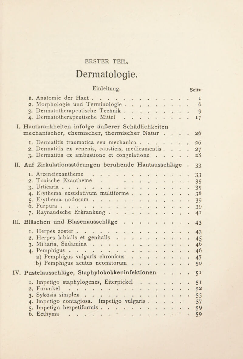 ERSTER TEIL. Dermatologie. Einleitung. Seite 1. Anatomie der Haut. i 2. Morphologie und Terminologie.6 3. Dermatotherapeutische Technik.9 4. Dermatotherapeutische Mittel.17 I. Hautkrankheiten infolge äußerer Schädlichkeiten mechanischer, chemischer, thermischer Natur .... 26 1. Dermatitis traumatica seu mechanica.26 2. Dermatitis ex venenis, causticis, medicamentis .... 27 3. Dermatitis ex ambustione et congelatione.28 II. Auf Zirkulationsstörungen beruhende Hautausschläge . 33 1. Arzeneiexantheme.33 2. Toxische Exantheme . 35 3. Urticaria.35 4. Erythema exsudativum multiforme.38 5. Erythema nodosum.39 6. Purpura.39 7. Raynaudsche Erkrankung.41 III. Bläschen und Blasenausschläge.43 1. Herpes zoster.43 2. Herpes labialis et genitalis.45 3. Miliaria, Sudamina.46 4. Pemphigus.46 a) Pemphigus vulgaris chronicus.47 b) Pemphigus acutus neonatorum.50 IV. Pustelausschläge, Staphylokokkeninfektionen .... 51 1. Impetigo staphylogenes, Eiterpickel.51 2. Furunkel.52 3. Sykosis simplex.55 4. Impetigo contagiosa. Impetigo vulgaris. 57 5. Impetigo herpetiformis.59 6. Ecthyma.59