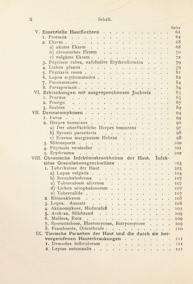 Seite V. Essentielle Hautflechten.61 1. Proriasis.62 2. Ekzem.68 a) akutes Ekzem.68 b) chronisches Ekzem ... .7° c) vulgäres Ekzem.. 72 3. Pityriasis rubra, exfoliative Erythrodermien .... 79 4. Lichen planus. 79 5. Pityriasis rosea.81 6. Lupus erythematodes. 82 7. Porokeratosis.84 8. Parasporiasis. 84 VI. Erkrankungen mit ausgesprochenem Juckreiz ... 85 1. Pruritus.85 2. Prurigo ..87 3. Scabies. .89 VII. Dermatomykosen.94 1. Favus.94 2. Herpes tonsurans.. 96 a) Der oberflächliche Herpes tonsurans.97 b) Sycosis parasitaria .98 c) Eczema marginatum Hebrae.98 3. Mikrosporie.100 4. Pityriasis versicolor.ioi 5. Erythrasma.102 VIII. Chronische Infektionskrankheiten der Haut. Infek¬ tiöse Granulationsgeschwülste.103 1. Tuberkulose der Haut.1,03 a) Lupus vulgaris.104 b) Scrophuloderma.107 c) Tuberculosis ulcerosa.107 d) Lichen scrophulosorum.,107 e) Tuberculide.107 2. Rhinosklerom.108 3. Lepra. Aussatz.108 4. Aktinomykose, Madurafuß . 109 5. Anthrax, Milzbrand.109 6. Malleus^ Rotz.109 7. Sporotrichose, Blastomycose, Botryomycose .... 109 8. Frarnboesie, Orientbeule.Iio IX. Tierische Parasiten der Haut und die durch sie her¬ vorgerufenen Hauterkrankungen.111 1. Demodex folliculorum.III 2. Leptus autumnalis.IH
