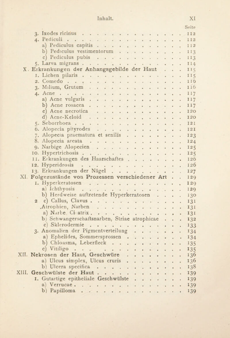 Seite 3. Ixodes ricinus.112 4. Pediculi.112 a) Pediculus capitis.112 b) Pediculus vestimentorum.113 c) Pediculus pubis.113 5. Larva migrans.114 X. Erkrankungen der Anhangsgebilde der Haut . . . 115 1. Lichen pilaris.115 2. Comedo.116 3. Milium, Grutum.116 4. Acne.117 a) Acne vulgaris.117 b) Acne rosacea.117 c) Acne necrotica.120 d) Acne-Keloid.120 5. Seborrhoea ..121 6. Alopecia pityrodes.121 7. Alopecia praematura et senilis.123 8. Alopecia areata.124 9. Narbige Alopecien.125 10. Hypertrichosis.125 11. Erkrankungen des Haarschaftes.126 12. Hyperidrosis.126 13. Erkrankungen der Nägel. 127 XI. Folgezustände von Prozessen verschiedener Art . . 129 I. Hyperkeratosen.I29 a) Ichthyosis.129 b) Herdweise auftretende Hyperkeratosen .... 130 2 c) Callus, Clavus.131 .Atrophien, Narben.131 a) Narbe Ci atrix.131 b) Sehwangerschaftsnarben, Striae atrophicae . . . 132 c) Sklerodermie ..133 3. Anomalien der Pigmentverteilung.134 a) Ephelides, Sommersprossen.134 b) Chloasma, Leberfleck ..135 c) Vitiligo.135 XII. Nekrosen der Haut, Geschwüre.136 a) Ulcus simplex, Ulcus cruris. 136 b) Ulcera specifica.138 XIII. Geschwülste der Haut.139 1. Gutartige epitheliale Geschwülste.139 a) Verrucae.139 b) Papilloma.139