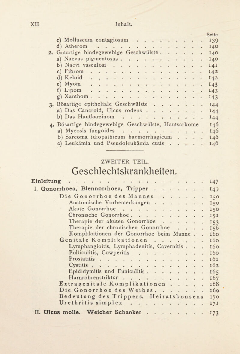 Seite c) Molluscum contagiosum.139 d) Atherom.140 2. Gutartige bindegewebige Geschwülste.140 a) Naevus pigmentosus.140 b) Naevi vasculosi.141 c) Fibrom.142 d) Keloid.142 e) Myom.143 f) Lipom.143 g) Xanthom.143 3. Bösartige epitheliale Geschwülste.144 a) Das Cancroid, Ulcus rodens.144 b) Das Hautkarzinom., I44 4. Bösartige bindegewebige Geschwülste, Hautsarkome 146 a) Mycosis fungoides ..146 b) Sarcoma idiopathicum haemorrhagicum .... 146 c) Leukämia und Pseudoleukämia cutis.146 ZWEITER TEIL. Geschlechtskrankheiten. Einleitung.147 I. Gonorrhoea, Blennorrhoea, Tripper.149 Die Gonorrh oe des Mannes.. 150 Anatomische Vorbemerkungen.150 Akute Gonorrhoe.150 Chronische Gonorrhoe.151 Therapie der akuten Gonorrhoe.153 Therapie der chronischen Gonorrhoe .... 156 Komplikationen der Gonorrhoe beim Manne . . 160 Genitale Komplikationen.160 Lymphangioitis, Lymphadenitis, Cavernitis . . . 160 Folliculitis, Cowperitis.160 Prostatitis.161 Cystitis.162 Epididymitis und Funiculitis.165 Harnröhrenstriktur.167 E x t r a g e n i t a 1 e Komplikationen.168 Die Gonorrhoe des Weibes.169 Bedeutung des Trippers. Heiratskonsens 170 Urethritis simplex.171 II. Ulcus molle. Weicher Schanker.173