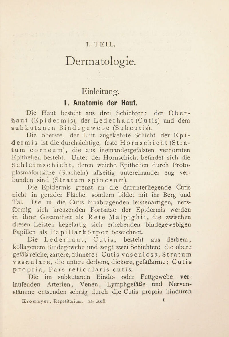 Dermatologie. Einleitung. I. Anatomie der Haut. Die Haut besteht aus drei Schichten: der Ober¬ haut (Epidermis), der Lederhaut (Cutis) und dem subkutanen Bindegewebe (Subcutis). Die oberste, der Luft zugekehrte Schicht der Epi¬ dermis ist die durchsichtige, feste H o r n s c h i ch t (S t r a- tum corneum), die aus ineinandergefalzten verhornten Epithelien besteht. Unter der Hornschicht befindet sich die Schleimschicht, deren weiche Epithelien durch Proto¬ plasmafortsätze (Stacheln) allseitig untereinander eng ver¬ bunden sind (Stratum spinös um). Die Epidermis grenzt an die darunterliegende Cutis nicht in gerader Fläche, sondern bildet mit ihr Berg und Tal. Die in die Cutis hinabragenden leistenartigen, netz¬ förmig sich kreuzenden Fortsätze der Epidermis werden in ihrer Gesamtheit als Rete Malpighii, die zwischen diesen Leisten kegelartig sich erhebenden bindegewebigen Papillen als Papillarkörper bezeichnet. Die Lederhaut, Cutis, besteht aus derbem, kollagenem Bindegewebe und zeigt zwei Schichten: die obere gefäßreiche,zartere,dünnere: Cutis vasculosa, Stratum vasculare, die untere derbere, dickere, gefäßarme: Cutis propria, Pars reticularis cutis. Die im subkutanen Binde- oder Fettgewebe ver¬ laufenden Arterien, Venen, Lymphgefäße und Nerven- stämme entsenden schräg durch die Cutis propria hindurch Kromayer, Repetitorium. 12. Aufl. I
