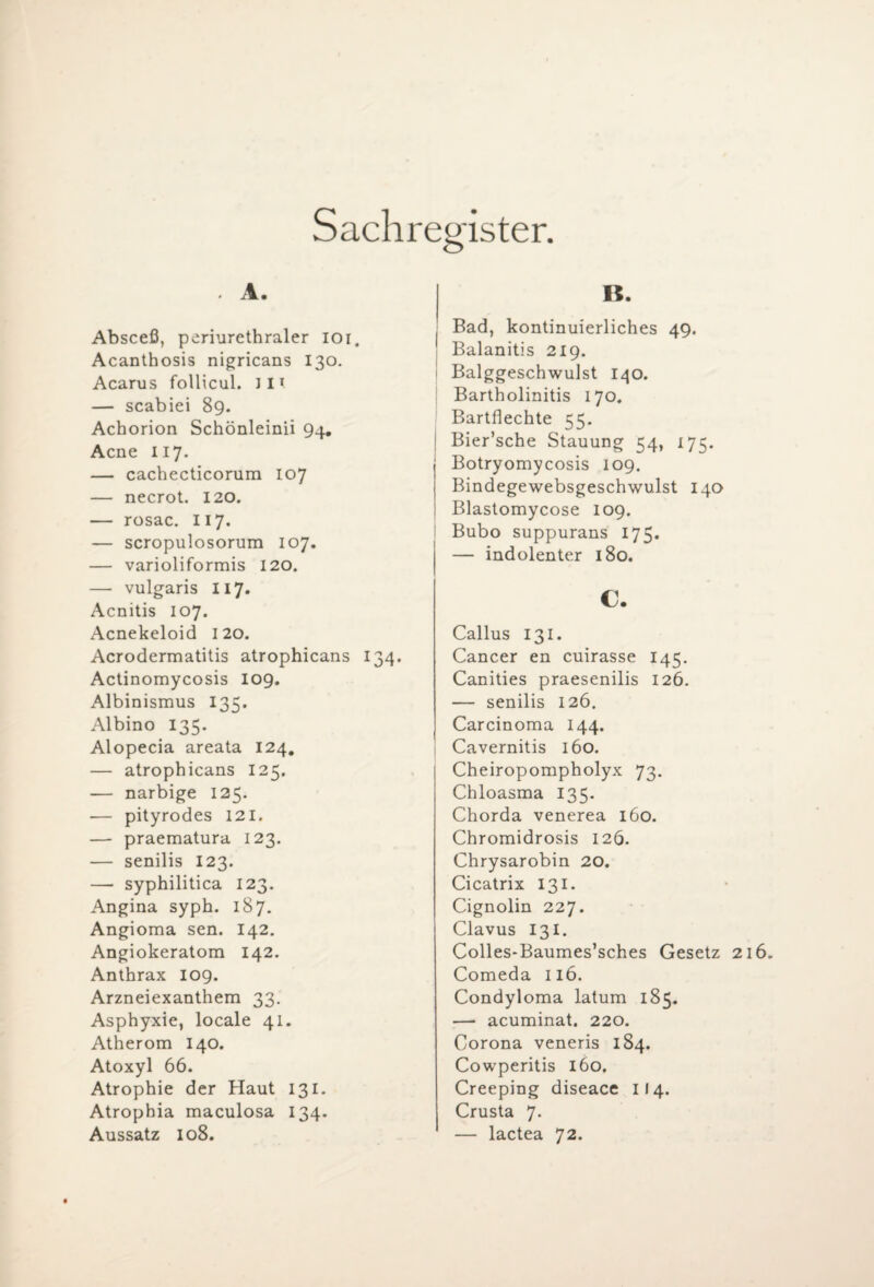Sachregister. . A. Absceß, periurethraler ioi. Acanthosis nigricans 130. Acarus follicul. JIt — scabiei 89. Achorion Schönleinii 94. Acne 117. — cachecticorum 107 — necrot. 120. — rosac. II7. — scropulosorum 107. — varioliformis 120. — vulgaris 117. Acnitis 107. Acnekeloid 120. Acrodermatitis atrophicans 134. Actinomycosis 109. Albinismus 135. Albino 135. Alopecia areata 124. — atrophicans 125. — narbige 125. — pityrodes 121. — praematura 123. — senilis 123. — syphilitica 123. Angina syph. 187. Angioma sen. 142. Angiokeratom 142. Anthrax 109. Arzneiexanthem 33. Asphyxie, locale 41. Atherom 140. Atoxyl 66. Atrophie der Haut 131. Atrophia maculosa 134. Aussatz 108. B. Bad, kontinuierliches 49. Balanitis 219. Balggeschwulst 140. Bartholinitis 170. Bartflechte 55. Bier’sche Stauung 54, 175. Botryomycosis 109. Bindegewebsgeschwulst 140 Blastomycose 109. Bubo suppurans 175. — indolenter 180. c. Callus 131. Cancer en cuirasse 145. Canities praesenilis 126. — senilis 126. Carcinoma 144. Cavernitis 160. Cheiropompholyx 73. Chloasma 135. Chorda venerea 160. Chromidrosis 126. Chrysarobin 20. Cicatrix 131. Cignolin 227. Clavus 131. Colles-Baumes’sches Gesetz 216. Comeda 116. Condyloma latum 185. — acuminat. 220. Corona veneris 184. Cowperitis 160. Creeping diseace 114. Crusta 7. — lactea 72.