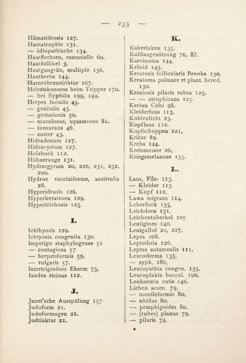 Hämatidrosis 127. Hautatrophie 131. — idiopathische 134. Hautflechlen, essentielle 60. Hautfollikel 3. Hautgangrän, multiple 136. Hautkrebs 144. Harnröhrenst'riktur 167. Heiratskonsens beim Tripper 170. — bei Syphilis 199, 199. Herpes facialis 45. — genitalis 45. — gestationis 50. — maculosus, squamosus 81. — tonsurans 46. — zoster 43. Hidradenom 127. Hidrocystom 127. Holzbock 112. Hühnerauge 131. Hydrargyrum 20, 226, 231, 232, 200. Hydroe vacciniforme, aestivalis 28. Hyperidrosis 126. Hyperkeratosen 129. Hypertrichosis 125. I. Ichthyosis 129. Ichtyosis congenita 130. Impetigo staphylogenes 51 — contagiosa 57 — herpetiformis 59. — vulgaris 57. Intertriginöses Ekzem 73. Ixodes ricinus 112. J. Janet’sche Ausspülung 157 Jodoform 21. Jodoformogen 21. Jodtinktur 21. K. Kakerlaken 135. Kalilaugenätzung 76, 87. Karcinoma 144. Keloid 143. Keratosis follicularis Brooke 130. Keratoma palmare et plant, hered. 130. Keratosis pilaris rubra 125. — — atrophicans 125. Kerion Celsi 98. Kleiderlaus 113. Kohlenlicht 23. Kopflaus 112. Kopfschuppen 121. Krätze 89. Krebs 144. Kreismesser 26. Kriegsmelanose 135. L. Laus, Filz- II3. — Kleider 113. — Kopf 112. Lawa migrans 114. Leberfleck 13 5. Leichdorn 131. Leichentuberkel 105, Lentigines 140. Lenigallol 20, 227. Lepra 108. Leptothrix 126. Leptus autumnalis III. Leucoderma 135. — syph. 186. Leucopathia congen. 135. Leucoplakia buccal. 190. Leukaemia cutis 146. Lichen acum. 79. — monileformie 80. — nitidus 80. — pemphigoides 80. — (ruber) planus 79. — pilaris 79.