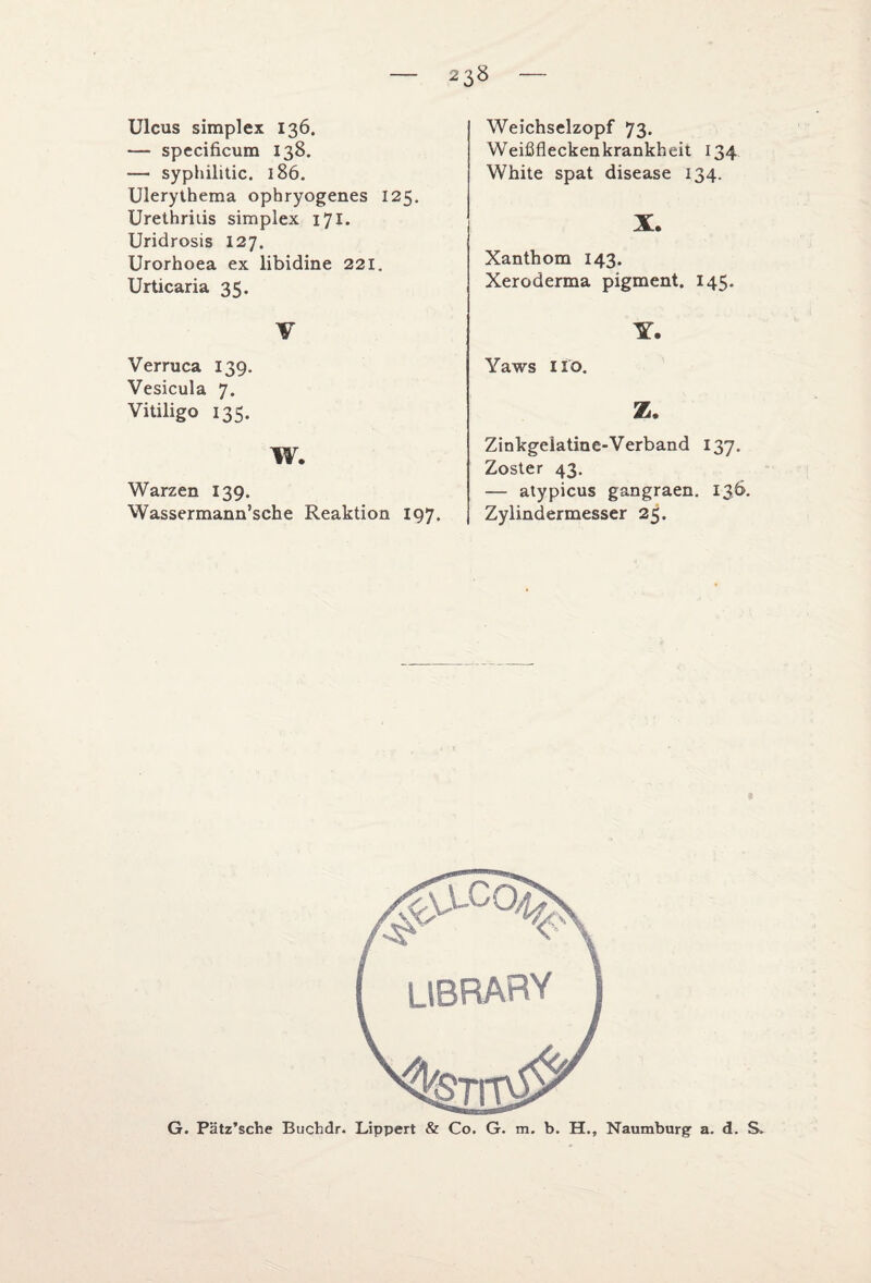 Ulcus simplex 136. — specificum 138. — syphilitic. 186. Ulerythema opbryogenes 125. Urethritis simplex 171. Uridrosis 127. Urorhoea ex libidine 221. Urticaria 35. V Verruca 139. Vesicula 7. Vitiligo 135. w. Warzen 139. Wassermann’sche Reaktion 197. Weichselzopf 73* Weißfleckenkrankheit 134 White spat disease 134. X. Xanthom 143. Xeroderma pigment. 145. X. Yaws 110. Z. Zinkgeiatine-Verband 137. Zoster 43. — atypicus gangraen. 136. Zylindermesser 25. G. Pätz’sche Buchdr. Lippert & Co. G. m. b. H., Naumburg a. d. S.