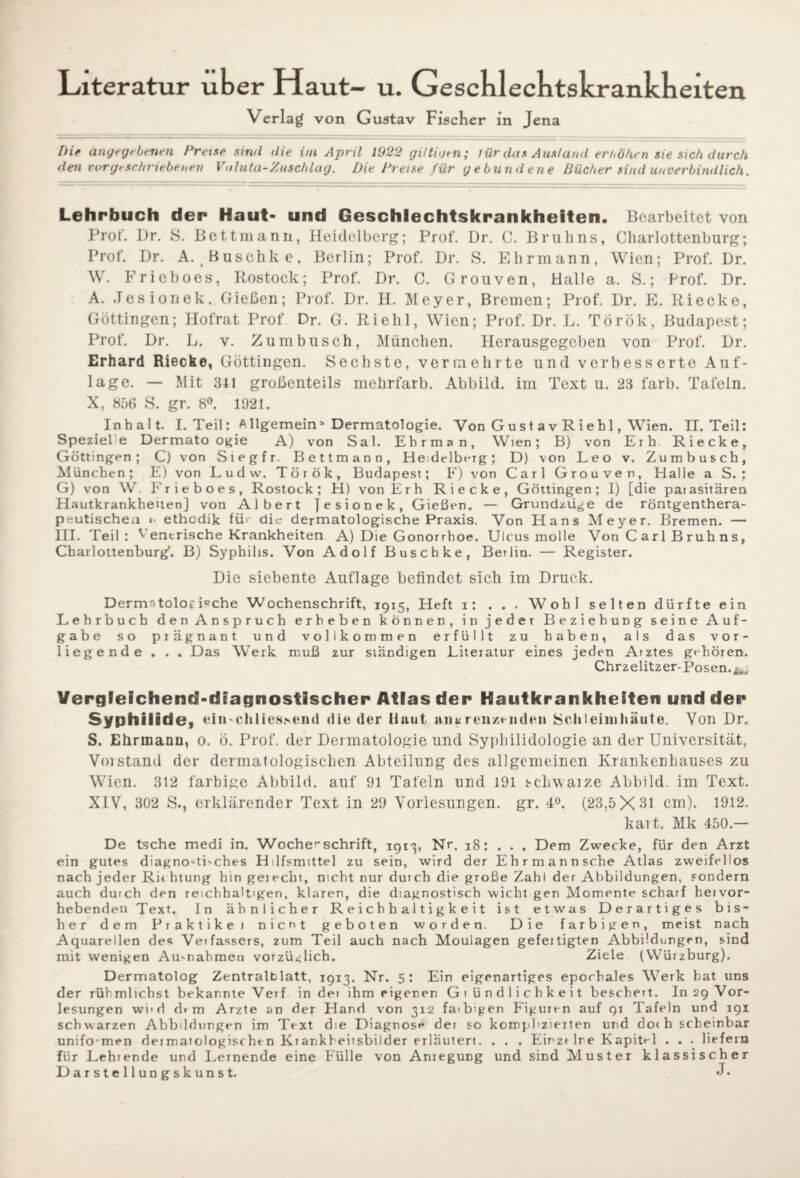 Literatur über Haut— u. Geschlechtskrankheiten Verlag von Gustav Fischer in Jena Die angegebenen Preise sind die im April 1922 giltiuen; für das Ausland erhöhen sie sich durch den vorgeschriebenen Valuta-Zuschlag. Die Preise für gebundene Bücher sind unverbindlich. Lehrbuch der Haut* und Geschlechtskrankheiten. Bearbeitet von Prof. Dr. S. Bettmann, Heidelberg; Prof. Dr. C. Brulins, Charlottenburg; Prof. Dr. A. Buschke, Berlin; Prof. Dr. S. Ehrmann, Wien; Prof. Dr. W. Frieboes, Rostock; Prof. Dr. C. Grouven, Halle a. S.; Prof. Dr. A. .Tesionek, Gießen; Prof. Dr. H. Meyer, Bremen; Prof. Dr. E. Ri ecke, Göttingen; Hofrat Prof Dr. G. Riehl, Wien; Prof. Dr. L. Török, Budapest; Prof. Dr. L. v. Zumbusch, München. Herausgegeben von Prof. Dr. Erhard Riecke, Göttingen. Sechste, vermehrte und verbesserte Auf¬ lage. — Mit 341 großenteils mehrfarb. Abbild, im Text u. 23 färb. Tafeln. X, 856 S. gr. 8°. 1921. Inhalt. I. Teil: Allgemein’ Dermatologie. Von G u s t av R i e b 1, Wien. II. Teil: Speziel e Dermato ogie A) von Sal. Ebrman, Wien; B) von Erb. Riecke, Göttingen; C) von Siegfr. Bettmann, Heidelberg; D) von Leo v. Zumbusch, München; E) von Ludw. Török, Budapest; F) von Carl Grouven, Halle a S. ; G) von W. Frieboes, Rostock; H) von Erh Riecke, Göttingen; I) [die paiasitären Hautkrankheiten] von Albert jesionek, Gießen. — Grundzüge de röntgenthera¬ peutischen i- ethodik für die dermatologische Praxis. Von Hans Meyer. Bremen. — III. Teil: ^ entrische Krankheiten A) Die Gonorrhoe. Ulcus molle Von C ar 1 B r u h n s, Charlottenburg’. B) Syphilis. Von Adolf Buschke, Betlin. — Register. Die siebente Auflage befindet sich im Druck. DermstoloeRche Wochenschrift, 1915, Heft 1: . . . Wohl selten dürfte ein Lehrbuch den Anspruch erbeben körnen, in jeder Beziehung seine Auf¬ gabe so prägnant und vollkommen erfüllt zu haben, als das vor¬ liegende . . . Das Werk muß zur ständigen Literatur eines jeden Arztes gehören. Chrzelitzer-Posen. Vergleichend-diagnostischer Atlas der Hautkrankheiten und der Syphilide, eiti'Chliessend die der Haut anu renzmden Schleimhäute. Von Dr. S. Ehrmann, 0. ö. Prof, der Dermatologie und Syphilidologie an der Universität, V01 stand der dermatologischen Abteilung des allgemeinen Krankenhauses zu Wien. 312 farbige Abbild, auf 91 Tafeln und 191 schwarze Abbild, im Text. XIV, 302 S., erklärender Text in 29 Vorlesungen, gr. 4°. (23,5X31 cm). 1912. kart. Mk 450.— De tsche medi in. WocherSchrift, 1913, Nr. 18: ... Dem Zwecke, für den Arzt ein gutes diagnostisches Hilfsmittel zu sein, wird der Ehrmannsche Atlas zweifellos nach jeder Richtung hin geiecht, nicht nur duich die große Zahl der Abbildungen, sondern auch durch den reichhaltigen, klaren, die diagnostisch wicht gen Momente scharf heivor- hebenden Text. In ähnlicher Reichhaltigkeit ist etwas Derartiges bis¬ her dem Piaktikei Dient geboten worden. Die farbigen, meist nach Aquarellen des Verfassers, zum Teil auch nach Moulagen gefeitigten Abbildungen, sind mit wenigen Au-nahmen vorzüglich. Ziele (Würzburg). Dermatolog Zentralblatt, 1913. Nr. 5: Ein eigenartiges epochales Werk hat uns der rühmlichstbekannteVerf. in der ihm eigenen Gründlichkeit beschert. In 29 Vor¬ lesungen wird df m Arzte an der Hand von 3x2 faibigen Figuren auf 91 Tafeln und 191 schwarzen Abbildungen im Text die Diagnose der so komplizierten und do< h scheinbar unifomen dermatologischen Krankheiisbilder erläutert. . . . Einzelne Kapitel . . . liefern für Lehtende und Lernende eine Fülle von Anregung und sind Muster klassischer Darstellungskunst. J-
