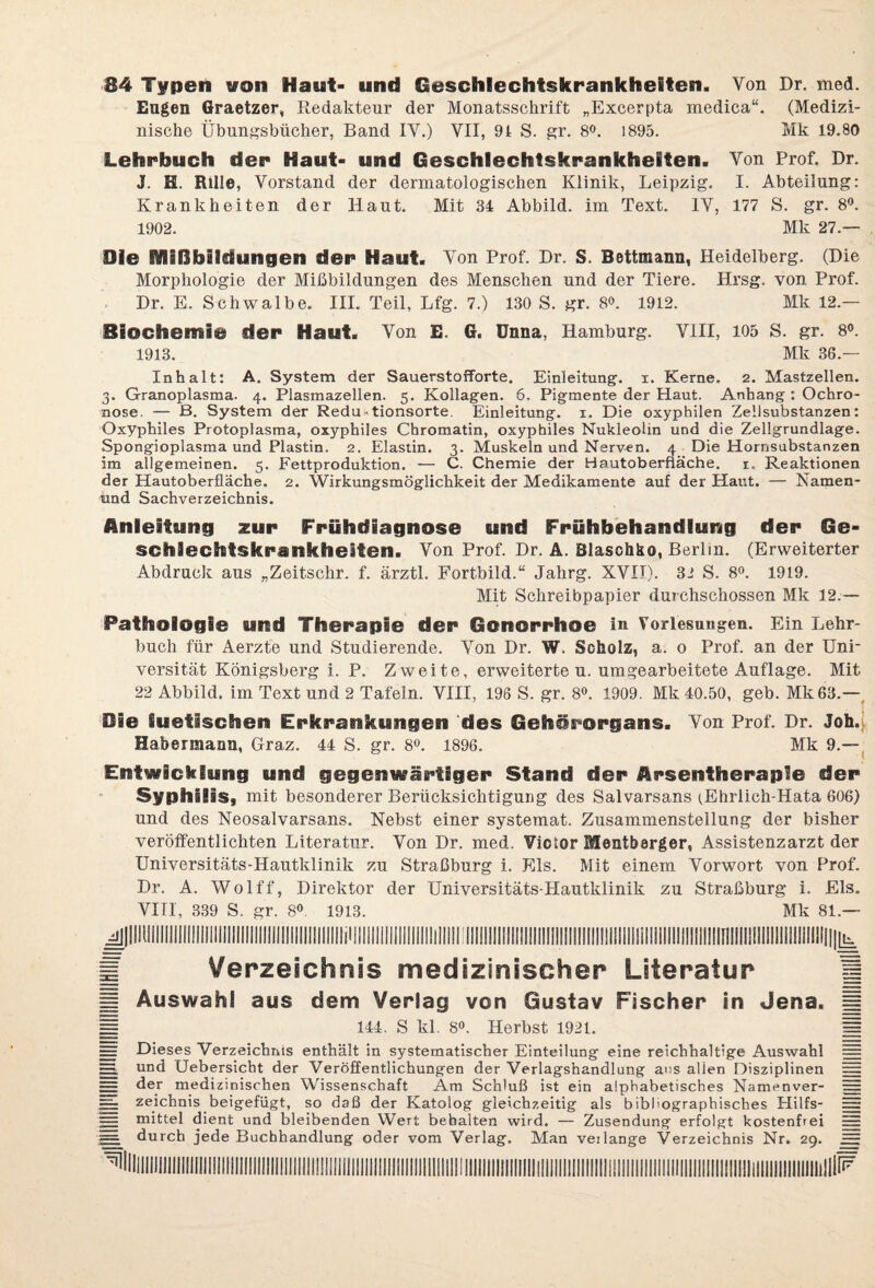 34 Typen von Haut- und Geschlechtskrankheiten. Von Dr. med. Eugen Graetzer, Redakteur der Monatsschrift „Excerpta medica“. (Medizi¬ nische Übungsbücher, Band IY.) VII, 9 t S. gr. 8°. 1895. Mk 19.80 Lehrbuch der Haut- und Geschlechtskrankheiten. Von Prof. Dr. J. H. Rille, Vorstand der dermatologischen Klinik, Leipzig. I. Abteilung: Krankheiten der Haut. Mit 34 Abbild, im Text. IV, 177 S. gr. 8°. 1902. Mk 27.— Die Mißbildungen der Haut. Von Prof. Dr. S. Bettmann, Heidelberg. (Die Morphologie der Mißbildungen des Menschen und der Tiere. Hrsg, von Prof. Dr. E. Schwalbe. III. Teil, Lfg. 7.) 130 S. gr. 8°. 1912. Mk 12.— Biochemie der Haut. Von E. G. Unna, Hamburg. VIII, 105 S. gr. 8°. 1913. Mk 36.— Inhalt: A. System der SauerstofForte. Einleitung, i. Kerne. 2. Mastzellen. 3. Granoplasma- 4. Plasmazellen. 5. Kollagen. 6, Pigmente der Haut. Anhang : Ochro¬ nose. — B. System der Redu-tionsorte. Einleitung. 1. Die oxypbilen Zellsubstanzen: Oxyphiles Protoplasma, oxyphiles Chromatin, oxyphiles Nukleolin und die Zellgrundlage. Spongioplasma und Plastin. 2. Elastin. 3. Muskeln und Nerven. 4 Die Hornsubstanzen im allgemeinen. 5. Fettproduktion. — C. Chemie der Hautoberfläche. 1. Reaktionen der Hautoberfläche. 2. Wirkungsmöglichkeit der Medikamente auf der Haut. — Namen- irad Sachverzeichnis. Anleitung zur Frühdiagnose und Frühbehandlung der Ge¬ schlechtskrankheiten. Von Prof. Dr. A. Blaschfco, Berlin. (Erweiterter Abdruck aus „Zeitschr. f. ärztl. Fortbild.“ Jakrg. XVIT). 31 S. 8°. 1919. Mit Schreibpapier durchschossen Mk 12.— Pathologie und Therapie der Gonorrhoe in Vorlesungen. Ein Lehr¬ buch für Aerzte und Studierende. Von Dr. W. Scholz, a. 0 Prof, an der Uni¬ versität Königsberg i. P. Zweite, erweiterten, umgearbeitete Auflage. Mit 22 Abbild, im Text und 2 Tafeln. VIII, 198 S. gr. 8°. 1909. Mk 40.50, geb. Mk63.— Die luetischen Erkrankungen des Gehörorgans. Von Prof. Dr. Joh. Habermann, Graz. 44 S. gr. 8°. 1896. Mk 9.— Entwicklung und gegenwärtiger Stand der Arsentherapie der Syphilis, mit besonderer Berücksichtigung des Salvarsans (Ehrlich-Hata 606) und des Neosalvarsans. Nebst einer systemat. Zusammenstellung der bisher veröffentlichten Literatur. Von Dr. med. Victor Mentb8rger, Assistenzarzt der Universitäts-Hautklinik zn Straßburg i. Eis. Mit einem Vorwort von Prof. Dr. A. Wolff, Direktor der Universitäts-Hautklinik zu Straßburg i. Eis. VIII, 339 S. gr. 8°. 1913. Mk 81.— ff Verzeichnis medizinischer Literatur |j H Auswahl aus dem Verlag von Gustav Fischer in Jena. j| H 144. S kl 8°. Herbst 1921. =i — Dieses Verzeichnis enthält in systematischer Einteilung eine reichhaltige Auswahl = EEE und Uebersicht der Veröffentlichungen der Verlagshandlung aus allen Disziplinen = ES der medizinischen Wissenschaft Am Schluß ist ein alphabetisches Namenver- =} zeichois beigefügt, so daß der Katolog gleichzeitig als bibliographisches Hilfs- == = mittel dient und bleibenden Wert behalten wird. — Zusendung erfolgt kostenfrei ES H= durch jede Buchhandlung oder vom Verlag. Man verlange Verzeichnis Nr. 29. E5