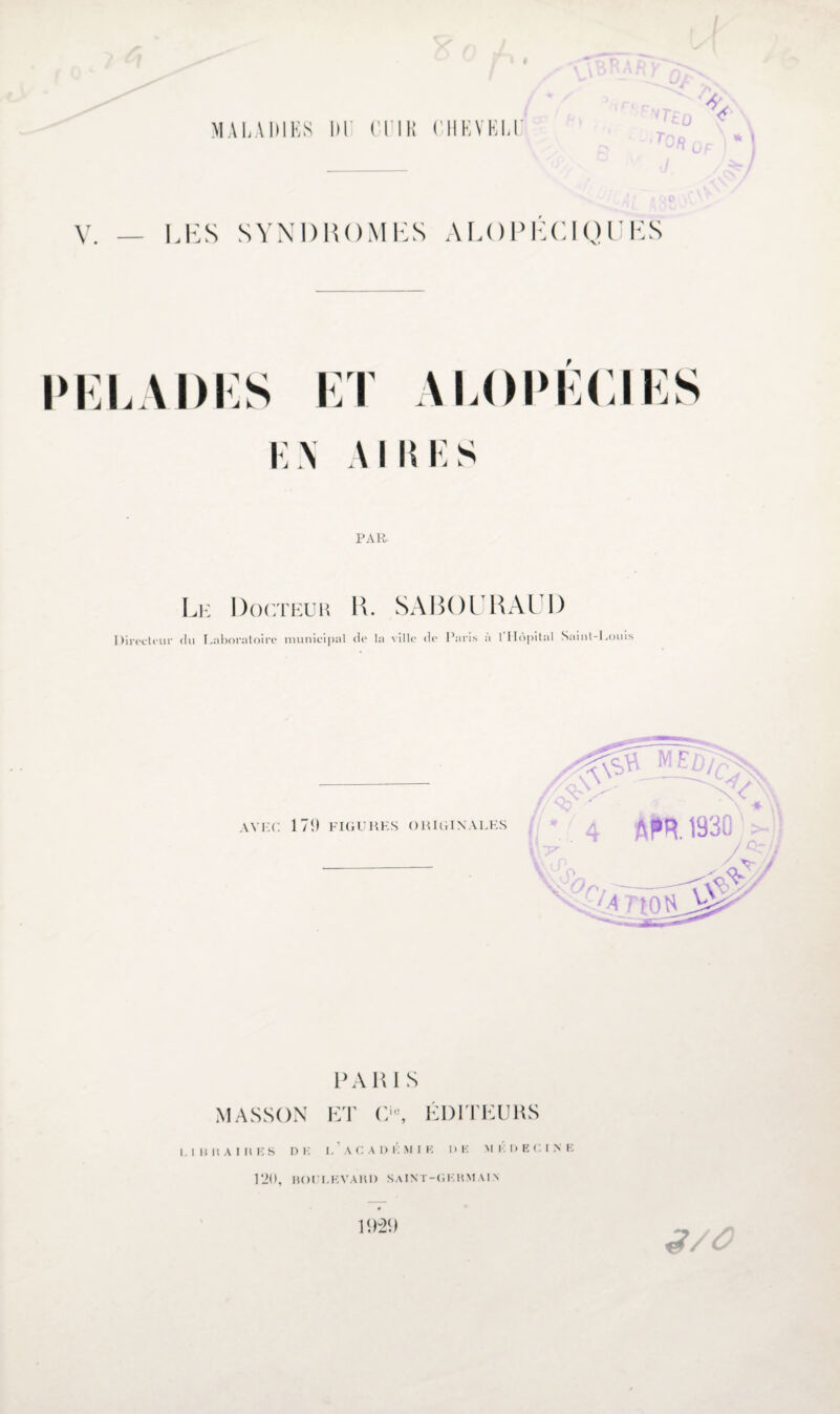 V / MALADIES DE CUIR CHEVELU «n y\ iTriû « * I V. — LES SYNDROMES ALOPÉCIQUES t \ I \\ I PAR Le Docteur K. SABOI RAUD Directeur du Laboratoire municipal de la ville de Paris à 1 Hôpital Saint-Louis AVEC. 171) FIGURES ORIGINALES MASSON PAR I S ET Cie, ÉDITEURS LlllKAIltES D K L A C A I) K M I K 1» K M ÉDECI N R 120, BOI LKVAItl) SAINT-GI RMAIA 3/Ô 1921)