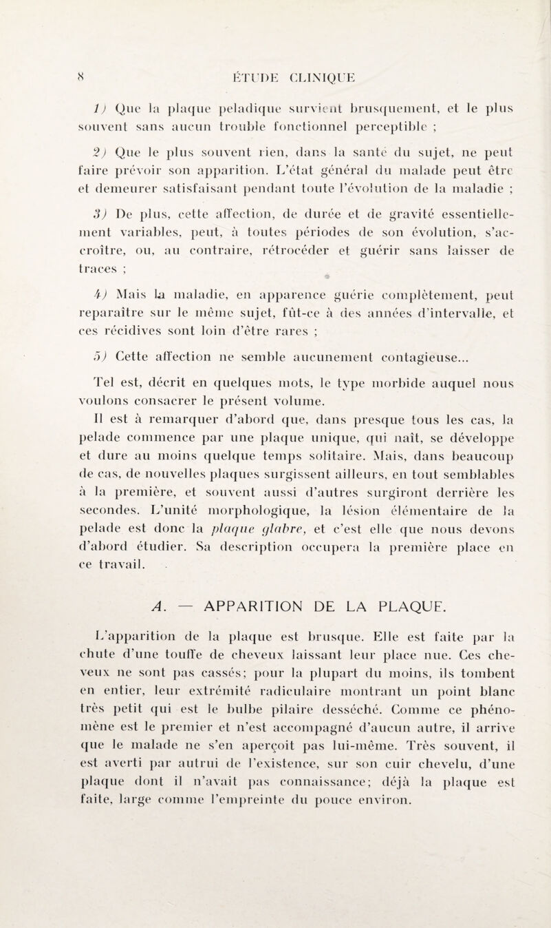 1) Que la plaque peladique survient brusquement, et le plus souvent sans aucun trouble fonctionnel perceptible ; 2) Que le plus souvent lien, dans la santé du sujet, ne peut faire prévoir son apparition. L’état général du malade peut être et demeurer satisfaisant pendant toute l’évolution de la maladie ; 3) De plus, cette affection, de durée et de gravité essentielle¬ ment variables, peut, à toutes périodes de son évolution, s’ac¬ croître, ou, au contraire, rétrocéder et guérir sans laisser de traces ; b) Mais la maladie, en apparence guérie complètement, peut reparaître sur le même sujet, fût-ce à des années d’intervalle, et ces récidives sont loin d’être rares ; 5) Cette affection ne semble aucunement contagieuse... Tel est, décrit en quelques mots, le type morbide auquel nous voulons consacrer le présent volume. Il est à remarquer d’abord que, dans presque tous les cas, la pelade commence par une plaque unique, qui naît, se développe et dure au moins quelque temps solitaire. Mais, dans beaucoup de cas, de nouvelles plaques surgissent ailleurs, en tout semblables à la première, et souvent aussi d’autres surgiront derrière les secondes. L’unité morphologique, la lésion élémentaire de la pelade est donc la plaque glabre, et c’est elle que nous devons d’abord étudier. Sa description occupera la première place en ce travail. A. — APPARITION DE LA PLAQUE. L’apparition de la plaque est brusque. Elle est faite par la chute d’une touffe de cheveux laissant leur place nue. Ces che¬ veux ne sont pas cassés; pour la plupart du moins, ils tombent en entier, leur extrémité radiculaire montrant un point blanc très petit qui est le bulbe pilaire desséché. Comme ce phéno¬ mène est le premier et n’est accompagné d’aucun autre, il arrive que le malade ne s’en aperçoit pas lui-même. Très souvent, il est averti par autrui de l’existence, sur son cuir chevelu, d’une plaque dont il n’avait pas connaissance; déjà la plaque est faite, large comme l’empreinte du pouce environ.