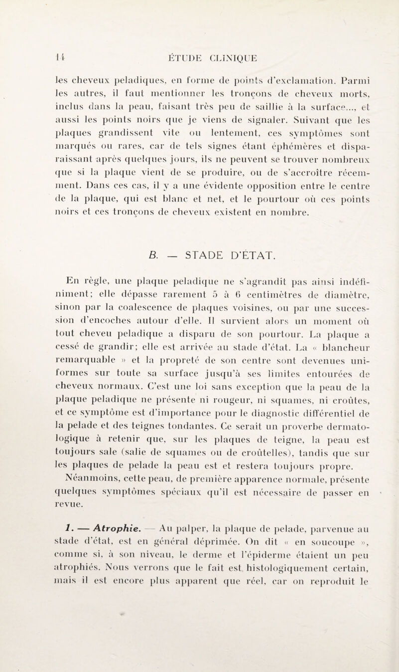 les cheveux peladiques, en forme de points d’exclamation. Parmi les autres, il faut mentionner les tronçons de cheveux morts, inclus dans la peau, faisant très peu de saillie à la surface..., et aussi les points noirs que je viens de signaler. Suivant que les plaques grandissent vite ou lentement, ces symptômes sont marqués ou rares, car de tels signes étant éphémères et dispa¬ raissant après quelques jours, ils ne peuvent se trouver nombreux que si la plaque vient de se produire, ou de s’accroître récem¬ ment. Dans ces cas, il y a une évidente opposition entre le centre de la plaque, qui est blanc et net, et le pourtour où ces points noirs et ces tronçons de cheveux existent en nombre. B. — STADE D’ETAT. En règle, une plaque peladique ne s’agrandit pas ainsi indéfi¬ niment; elle dépasse rarement 5 à 6 centimètres de diamètre, sinon par la coalescence de plaques voisines, ou par une succes¬ sion d’encoches autour d’elle. Il survient alors un moment où tout cheveu peladique a disparu de son pourtour. La plaque a cessé de grandir; elle est arrivée au stade d’état. La « blancheur remarquable » et la propreté de son centre sont devenues uni¬ formes sur toute sa surface jusqu’à ses limites entourées de cheveux normaux. C’est une loi sans exception que la peau de la plaque peladique ne présente ni rougeur, ni squames, ni croûtes, et ce symptôme est d’importance pour le diagnostic différentiel de la pelade et des teignes tondantes. Ce serait un proverbe dermato¬ logique à retenir que, sur les plaques de teigne, la peau est toujours sale (salie de squames ou de croûtelles), tandis que sur les plaques de pelade la peau est et restera toujours propre. Néanmoins, cette peau, de première apparence normale, présente quelques symptômes spéciaux qu’il est nécessaire de passer en revue. 1- — Atrophie. — Au palper, la plaque de pelade, parvenue au stade d’état, est en général déprimée. On dit « en soucoupe », comme si, à son niveau, le derme et l’épiderme étaient un peu atrophiés. Nous verrons que le fait est histologiquement certain, mais il est encore plus apparent que réel, car on reproduit le