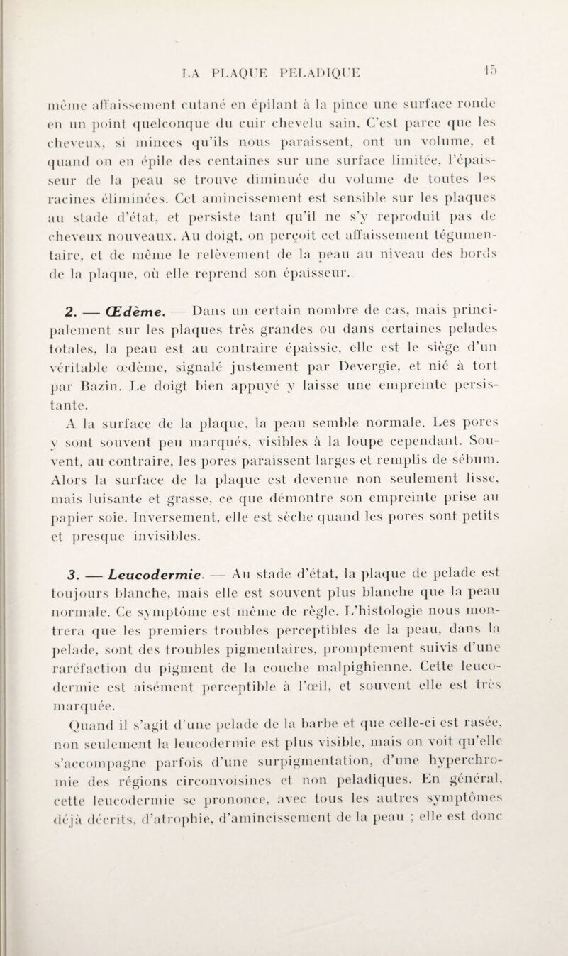 If) même affaissement cutané en épilant à la pince une surface ronde en un point quelconque du cuir chevelu sain. C'est parce que les cheveux, si minces qu’ils nous paraissent, ont un volume, et quand on en épile des centaines sur une surface limitée, l’épais¬ seur de la peau se trouve diminuée du volume de toutes les racines éliminées. Cet amincissement est sensible sur les plaques au stade d’état, et persiste tant qu’il ne s’y reproduit pas de cheveux nouveaux. Au doigt, on perçoit cet affaissement tégumen- taire, et de même le relèvement de la peau au niveau des bords de la plaque, où elle reprend son épaisseur. 2. — Œdème. — Dans un certain nombre de cas, mais princi¬ palement sur les plaques très grandes ou dans certaines pelades totales, la peau est au contraire épaissie, elle est le siège d’un véritable œdème, signalé justement par Devergie, et nié à tort par Bazin. Le doigt bien appuyé y laisse une empreinte persis¬ tante. A la surface de la plaque, la peau semble normale. Les pores y sont souvent peu marqués, visibles à la loupe cependant. Sou¬ vent, au contraire, les pores paraissent larges et remplis de sébum. Alors la surface de la plaque est devenue non seulement lisse, mais luisante et grasse, ce que démontre son empreinte prise au papier soie. Inversement, elle est sèche quand les pores sont petits et presque invisibles. 3. — Leucodermie. — Au stade d’état, la plaque de pelade est toujours blanche, mais elle est souvent plus blanche que la peau normale. Ce symptôme est même de règle. L’histologie nous mon¬ trera (pie les premiers troubles perceptibles de la peau, dans la pelade, sont des troubles pigmentaires, promptement suivis d’une raréfaction du pigment de la couche malpighienne. Cette leuco¬ dermie est aisément perceptible à l’œil, et souvent elle est très marquée. Quand il s’agit d'une pelade de la barbe et que celle-ci est rasée, non seulement la leucodermie est plus visible, mais on voit qu elle s’accompagne parfois d’une surpigmentation, d une hyperchro¬ mie des régions circonvoisines et non peladiques. En général, cette leucodermie se prononce, avec tous les autres symptômes déjà décrits, d’atrophie, d’amincissement de la peau ; elle est donc