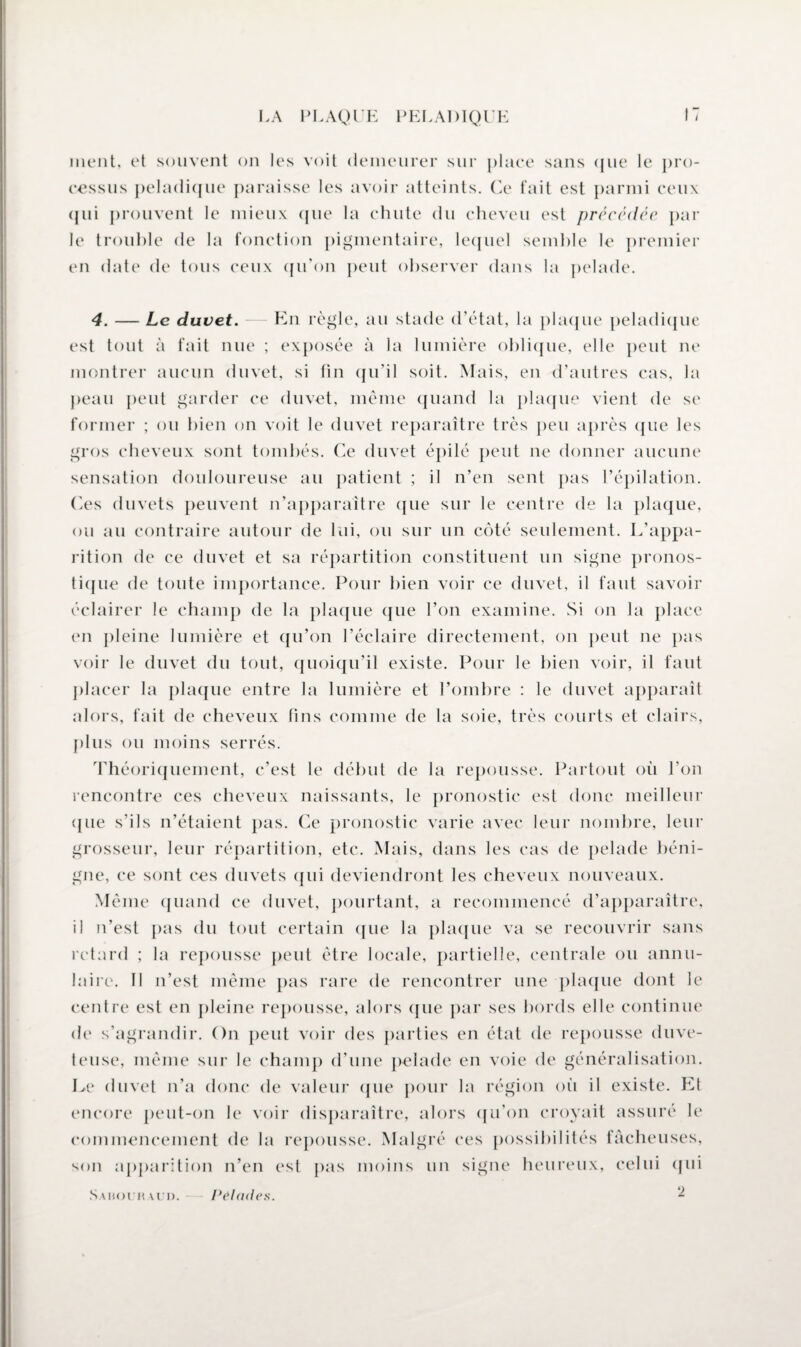 ment, et souvent on les voit demeurer sur place sans que le pro¬ cessus peladique paraisse les avoir atteints. Ce fait est parmi ceux qui prouvent le mieux que la chute du cheveu est précédée par le trouble de la fonction pigmentaire, lequel semble le premier en date de tous ceux qu'on peut observer dans la pelade. 4. — Le duvet. — En règle, au stade d’état, la plaque peladique est tout à fait nue ; exposée à la lumière oblique, elle peut ne montrer aucun duvet, si fin qu’il soit. Mais, en d’autres cas, la peau peut garder ce duvet, même quand la plaque vient de se former ; ou bien on voit le duvet reparaître très peu après que les gros cheveux sont tombés. Ce duvet épilé peut ne donner aucune sensation douloureuse au patient ; il n’en sent pas l’épilation. Ces duvets peuvent n’apparaître que sur le centre de la plaque, ou au contraire autour de lui, ou sur un côté seulement. L’appa¬ rition de ce duvet et sa répartition constituent un signe pronos¬ tique de toute importance. Pour bien voir ce duvet, il faut savoir éclairer le champ de la plaque que l’on examine. Si on la place en pleine lumière et qu’on l’éclaire directement, on peut ne pas voir le duvet du tout, quoiqu’il existe. Pour le bien voir, il faut placer la plaque entre la lumière et l’ombre : le duvet apparaît alors, fait de cheveux fins comme de la soie, très courts et clairs, plus ou moins serrés. Théoriquement, c’est le début de la repousse. Partout où l’on rencontre ces cheveux naissants, le pronostic est donc meilleur ([lie s’ils n’étaient pas. Ce pronostic varie avec leur nombre, leur grosseur, leur répartition, etc. Mais, dans les cas de pelade béni¬ gne, ce sont ces duvets qui deviendront les cheveux nouveaux. Même quand ce duvet, pourtant, a recommencé d’apparaître, il n’est pas du tout certain que la plaque va se recouvrir sans retard ; la repousse peut être locale, partielle, centrale ou annu¬ laire. Il n’est même pas rare de rencontrer une plaque dont le centre est en pleine repousse, alors que par ses bords elle continue de s’agrandir. On peut voir des parties en état de repousse duve¬ teuse, même sur le champ d’une pelade en voie de généralisation. Le duvet n’a donc de valeur que pour la région où il existe. Et encore peut-on le voir disparaître, alors qu’on croyait assuré le commencement de la repousse. Malgré ces possibilités fâcheuses, son apparition n’en est pas moins un signe heureux, celui qui 2 Sauouh u n. Pelades.