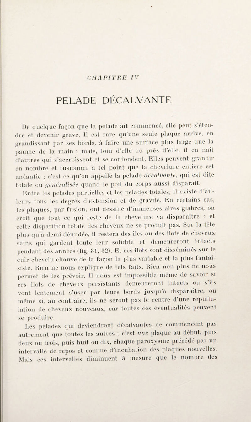 CHAPITRE IV PELADE DÉCALVANTE De quelque façon que la pelade ait commencé, elle peut s’éten¬ dre et devenir grave. Il est rare qu’une seule plaque arrive, en grandissant par ses bords, à faire une surface plus large que la paume de la main ; mais, loin d’elle ou près d’elle, il en naît d’autres qui s’accroissent et se confondent. Elles peuvent grandir en nombre et fusionner a tel point que la chevelure entièie est anéantie ; c’est ce qu’on appelle la pelade décalvante, qui est dite totale ou généralisée quand le poil du corps aussi disparaît. Entre les pelades partielles et les pelades totales, il existe d ail¬ leurs tous les degrés d’extension et de gravité. En certains cas, les plaques, par fusion, ont dessiné d’immenses aires glabres, on croit que tout ce qui reste de la chevelure va disparaître : et cette disparition totale des cheveux ne se produit pas. Sur la tête plus qu’à demi dénudée, il restera des îles ou des îlots de cheveux sains qui gardent toute leur solidité et demeureront intacts pendant des années (fig. 31, 32). Et ces îlots sont disséminés sur le cuir chevelu chauve de la façon la plus variable et la plus fantai¬ siste. Rien ne nous explique de tels faits. Rien non plus ne nous permet de les prévoir. Il nous est impossible même de savoir si ces îlots de cheveux persistants demeureront intacts ou s ils vont lentement s’user par leurs bords jusqu a disparaitie, ou même si, au contraire, ils ne seront pas le centre d’une repullu¬ lation de cheveux nouveaux, car toutes ces éventualités peuvent se produire. Les pelades qui deviendront décalvantes ne commencent pas autrement que toutes les autres ; c’est une plaque au début, puis deux ou trois, puis huit ou dix, chaque paroxysme précédé par un intervalle de repos et comme d’incubation des plaques nou\elles. Mais ces intervalles diminuent à mesure que le nombre des