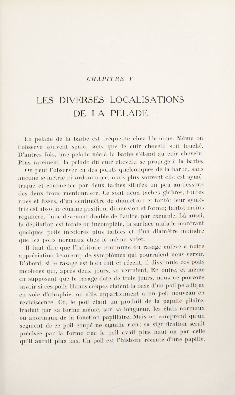 CHAPITRE V LES DIVERSES LOCALISATIONS DE LA PELADE La pelade de la barbe est fréquente chez l’homme. Même on l’observe souvent seule, sans que le cuir chevelu soit touché. D’autres fois, une pelade née à la barbe s’étend au cuir chevelu. Plus rarement, la pelade du cuir chevelu se propage a la barbe. On peut l’observer en des points quelconques de la barbe, sans aucune symétrie ni ordonnance, mais plus souvent elle est symé¬ trique et commence par deux taches situées un peu au-dessous des deux trous mentonniers. Ce sont deux taches glabres, toutes nues et lisses, d’un centimètre de diamètre ; et tantôt leur symé¬ trie est absolue comme position, dimension et forme; tantôt moins régulière, l’une devenant double de l’autre, par exemple. Là aussi, la dépilation est totale ou incomplète, la surface malade montrant quelques poils incolores plus faibles et d’un diamètre moindre ({lie les poils normaux chez le même sujet. Il faut dire que l’habitude commune du rasage enlève à notre appréciation beaucoup de symptômes qui pourraient nous servir. D’abord, si le rasage est bien fait et récent, il dissimule ces poils incolores qui, après deux jours, se verraient, En outre, et même en supposant que le rasage date de trois jours, nous ne pouvons savoir si ces poils blancs coupés étaient la base d’un poil peladique en voie d’atrophie, ou s’ils appartiennent a un poil nouveau en reviviscence. Or, le poil étant un produit de la papille pilaiie, traduit par sa forme même, sur sa longueur, les états normaux ou anormaux de la fonction papillaire. Mais on comprend qu un segment de ce poil coupé ne signifie rien; sa signification serait précisée par la forme que le poil avait plus haut ou pai celle qu’il aurait plus bas. Un poil est l’histoire récente d une papille,