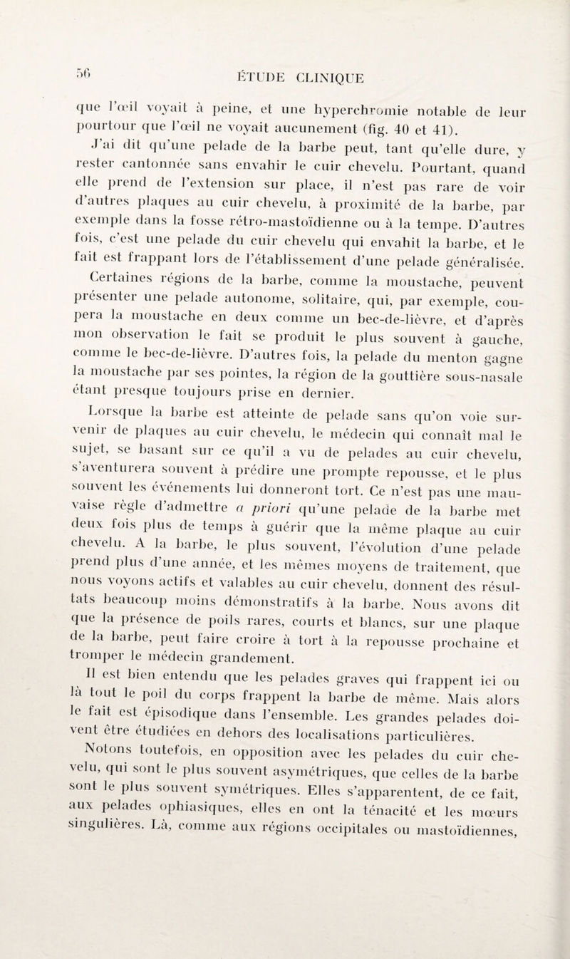 50 que l’œil voyait à peine, et une hyperchromie notable de leur pourtour que l’œil ne voyait aucunement (fîg. 40 et 41). J ai dit qu’une pelade de la harhe peut, tant qu’elle dure, y rester cantonnée sans envahir le cuir chevelu. Pourtant, quand elle prend de l’extension sur place, il n’est pas rare de voir dauties plaques au cuir chevelu, à proximité de la harhe, par exemple dans la fosse rétro-mastoïdienne ou à la tempe. D’autres fois, c’est une pelade du cuir chevelu qui envahit la barbe, et le tait est frappant lors de l’établissement d’une pelade généralisée. Certaines régions de la barbe, comme la moustache, peuvent présenter une pelade autonome, solitaire, qui, par exemple, cou¬ pera la moustache en deux comme un bec-de-lièvre, et d’après mon observation le fait se produit le plus souvent à gauche, comme le bec-de-lièvre. D autres fois, la pelade du menton gagne la moustache par ses pointes, la région de la gouttière sous-nasale étant presque toujours prise en dernier. Loi sque la barbe est atteinte de pelade sans qu’on voie sur- \enii de plaques au cuir chevelu, le médecin qui connaît mal le sujet, se basant sur ce qu’il a vu de pelades au cuir chevelu, s aventurera souvent à prédire une prompte repousse, et le plus souvent les événements lui donneront tort. Ce n’est pas une mau¬ vaise règle d’admettre a priori qu’une pelade de la barbe met deux fois plus de temps à guérir que la même plaque au cuir chevelu. A la harhe, le plus souvent, l’évolution d’une pelade piend plus d une année, et les mêmes moyens de traitement, que nous voyons actifs et valables au cuir chevelu, donnent des résul¬ tats beaucoup moins démonstratifs à la barbe. Nous avons dit que la présence de poils rares, courts et blancs, sur une plaque de la barbe, peut faire croire à tort à la repousse prochaine et tromper le médecin grandement. Il est bien entendu que les pelades graves qui frappent ici ou la tout le poil du corps frappent la barbe de même. Mais alors le fait est épisodique dans l’ensemble. Les grandes pelades doi- ^nt êtie étudiées en dehors des localisations particulières. Notons toutefois, en opposition avec les pelades du cuir che¬ velu, qui sont le plus souvent asymétriques, que celles de la barbe sont le plus souvent symétriques. Elles s’apparentent, de ce fait, aux pelades ophiasiques, elles en ont la ténacité et les mœurs singulières. La, comme aux régions occipitales ou mastoïdiennes,