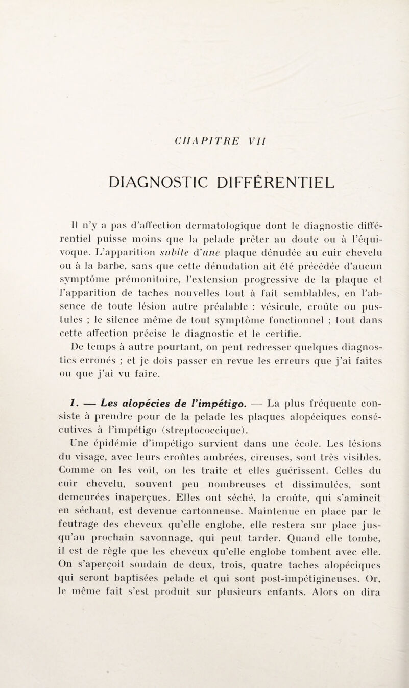 CHAPITRE VU DIAGNOSTIC DIFFÉRENTIEL IJ n’y a pas d’affection dermatologique dont le diagnostic diffé¬ rentiel puisse moins que la pelade prêter au doute ou à l’équi¬ voque. L’apparition subite d'une plaque dénudée au cuir chevelu ou à la barbe, sans que cette dénudation ait été précédée d’aucun symptôme prémonitoire, l’extension progressive de la plaque et l’apparition de taches nouvelles tout à fait semblables, en l’ab¬ sence de toute lésion autre préalable : vésicule, croûte ou pus¬ tules ; le silence même de tout symptôme fonctionnel ; tout dans cette affection précise le diagnostic et le certifie. De temps à autre pourtant, on peut redresser quelques diagnos¬ tics erronés ; et je dois passer en revue les erreurs que j’ai faites ou que j’ai vu faire. 1. — Les alopécies de Vimpétigo. — La plus fréquente con¬ siste à prendre pour de la pelade les plaques alopéciques consé¬ cutives à l’impétigo (streptococcique). Une épidémie d’impétigo survient dans une école. Les lésions du visage, avec leurs croûtes ambrées, cireuses, sont très visibles. Comme on les voit, on les traite et elles guérissent. Celles du cuir chevelu, souvent peu nombreuses et dissimulées, sont demeurées inaperçues. Elles ont séché, la croûte, qui s’amincit en séchant, est devenue cartonneuse. Maintenue en place par le feutrage des cheveux qu’elle englobe, elle restera sur place jus¬ qu’au prochain savonnage, qui peut tarder. Quand elle tombe, il est de règle que les cheveux qu’elle englobe tombent avec elle. On s’aperçoit soudain de deux, trois, quatre taches alopéciques qui seront baptisées pelade et qui sont post-impétigineuses. Or, le même fait s’est produit sur plusieurs enfants. Alors on dira