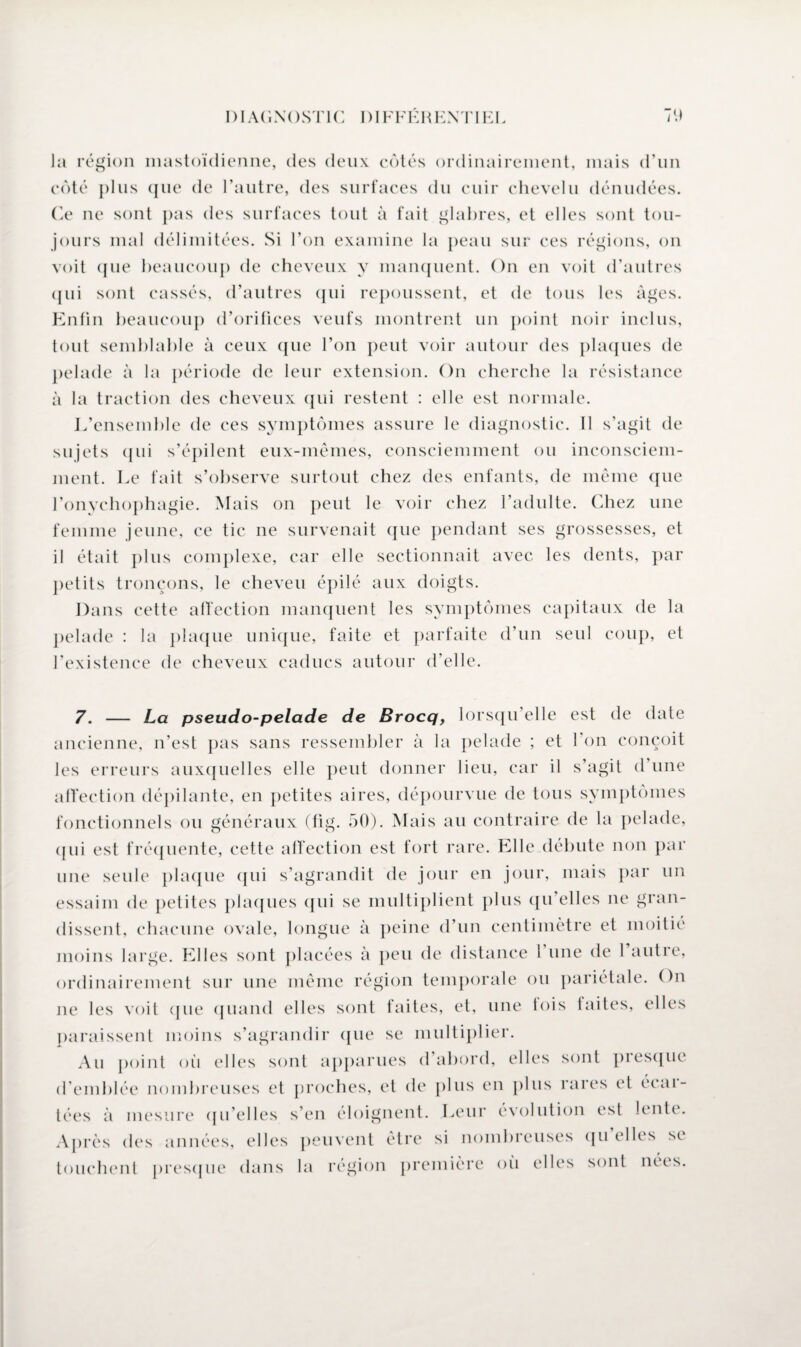 Ja région mastoïdienne, des deux côtés ordinairement, mais d’un côté plus (jne de l’autre, des surfaces du cuir chevelu dénudées. Ce ne sont pas des surfaces tout à fait glabres, et elles sont tou¬ jours mal délimitées. Si l’on examine la peau sur ces régions, on voit que beaucoup de cheveux y manquent. On en voit d’autres qui sont cassés, d’autres qui repoussent, et de tous les âges. Enfin beaucoup d’orifices veufs montrent un point noir inclus, tout semblable à ceux que l’on peut voir autour des plaques de pelade à la période de leur extension. On cherche la résistance à la traction des cheveux qui restent : elle est normale. L’ensemble de ces symptômes assure le diagnostic. Il s’agit de sujets (pii s’épilent eux-mêmes, consciemment ou inconsciem¬ ment. Le fait s’observe surtout chez des enfants, de même que Tonychophagie. Mais on peut le voir chez l’adulte. Chez une femme jeune, ce tic ne survenait (pie pendant ses grossesses, et il était plus complexe, car elle sectionnait avec les dents, par petits tronçons, le cheveu épilé aux doigts. Dans cette affection manquent les symptômes capitaux de la pelade : la plaque unique, faite et parfaite d’un seul coup, et l’existence de cheveux caducs autour d’elle. 7. — La pseudo-pelade de Brocq, lorsqu’elle est de date ancienne, n’est pas sans ressembler à la pelade ; et l’on conçoit les erreurs auxquelles elle peut donner lieu, car il s’agit d’une affection dépilante, en petites aires, dépourvue de tous symptômes fonctionnels ou généraux (fig. 50). Mais au contraire de la pelade, (pii est fréquente, cette affection est fort rare. Elle débute non par une seule plaque (pii s’agrandit de jour en jour, mais par un essaim de petites plaques (pii se multiplient plus qu'elles ne gran¬ dissent, chacune ovale, longue à peine d’un centimètre et moitié moins large. Elles sont placées à peu de distance 1 une de 1 autie, ordinairement sur une même région temporale ou pariétale. On ne les voit ([lie quand elles sont faites, et, une lois faites, elles paraissent moins s’agrandir ([lie se multiplier. Au [joint oii elles sont apparues d’abord, elles sont presque d’emblée nombreuses et proches, et de plus en plus rares el écar¬ tées à mesure qu’elles s’en éloignent. Leur évolution est lente. Après des années, elles peuvent être si nombreuses quelles se touchent presque dans la région première où elles sont nées.