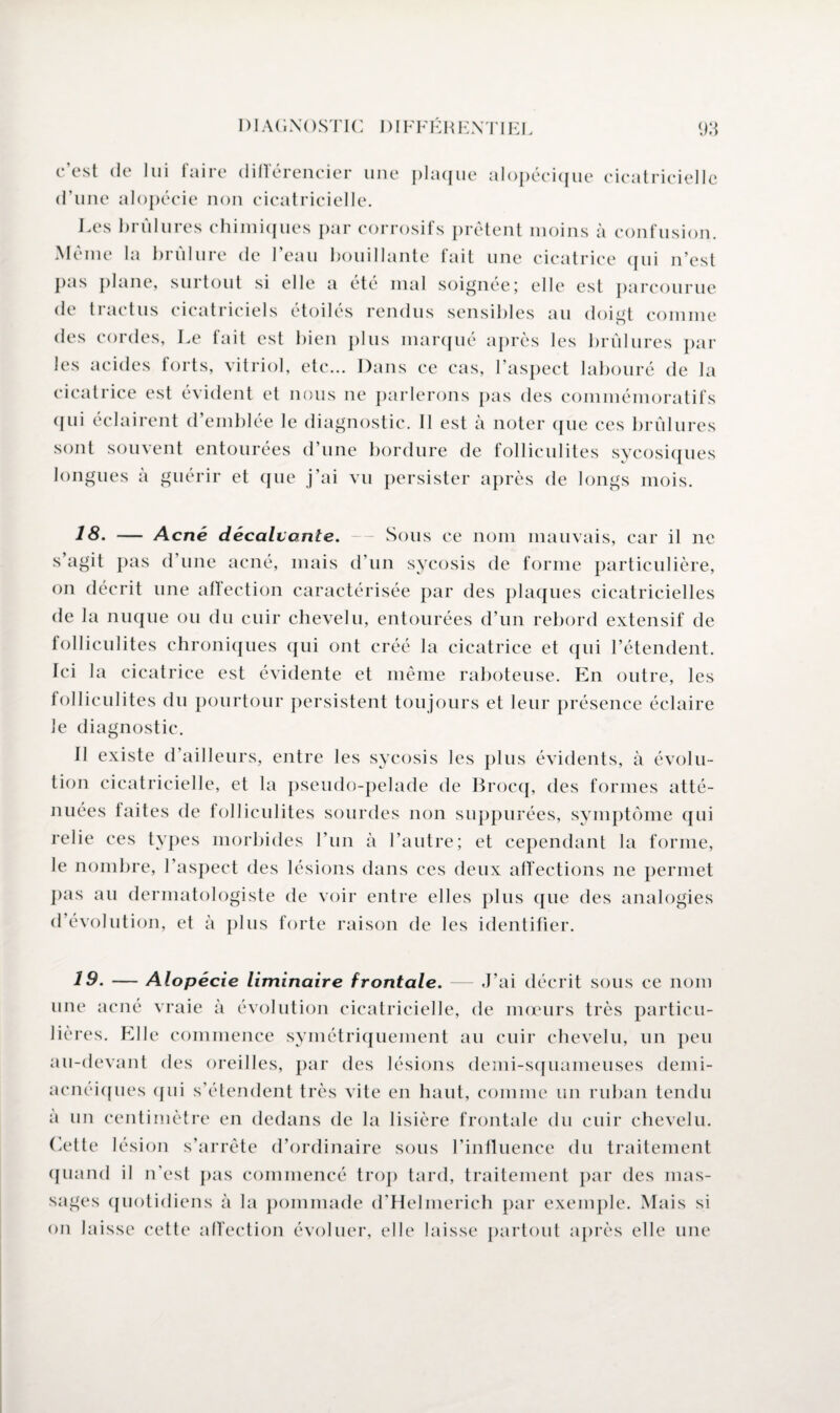 c’est de lui faire différencier une plaque alopécique cicatricielle d’une alopécie non cicatricielle. Les brûlures chimiques par corrosifs prêtent moins à confusion. Même la brûlure de l’eau bouillante fait une cicatrice qui n’est pas plane, surtout si elle a été mal soignée; elle est parcourue de traetus cicatriciels étoilés rendus sensibles au doigt comme des cordes, Le fait est bien plus marqué après les brûlures par les acides forts, vitriol, etc... Dans ce cas, l’aspect labouré de la cicatrice est évident et nous ne parlerons pas des commémoratifs qui éclairent d’emblée le diagnostic. Il est à noter que ces brûlures sont souvent entourées d’une bordure de folliculites sycosiques longues à guérir et que j’ai vu persister après de longs mois. 18. — Acné décalvante. Sous ce nom mauvais, car il ne s’agit pas d’une acné, mais d’un sycosis de forme particulière, on décrit une affection caractérisée par des plaques cicatricielles de la nuque ou du cuir chevelu, entourées d’un rebord extensif de folliculites chroniques qui ont créé la cicatrice et qui l’étendent. Ici la cicatrice est évidente et même raboteuse. En outre, les folliculites du pourtour persistent toujours et leur présence éclaire le diagnostic. Il existe d’ailleurs, entre les sycosis les plus évidents, à évolu¬ tion cicatricielle, et la pseudo-pelade de Brocq, des formes atté¬ nuées faites de folliculites sourdes non suppurées, symptôme qui relie ces types morbides l’un à l’autre; et cependant la forme, le nombre, l’aspect des lésions dans ces deux affections ne permet pas au dermatologiste de voir entre elles plus que des analogies d’évolution, et à plus forte raison de les identifier. 19. — Alopécie liminaire frontale. — J’ai décrit sous ce nom une acné vraie à évolution cicatricielle, de mœurs très particu¬ lières. Elle commence symétriquement au cuir chevelu, un peu au-devant des oreilles, par des lésions demi-squameuses demi- acnéiques qui s’étendent très vite en haut, comme un ruban tendu a un centimètre en dedans de la lisière frontale du cuir chevelu. Cette lésion s’arrête d’ordinaire sous l’influence du traitement quand il n’est pas commencé trop tard, traitement par des mas¬ sages quotidiens à la pommade d’Helmerich par exemple. Mais si on laisse cette affection évoluer, elle laisse partout après elle une