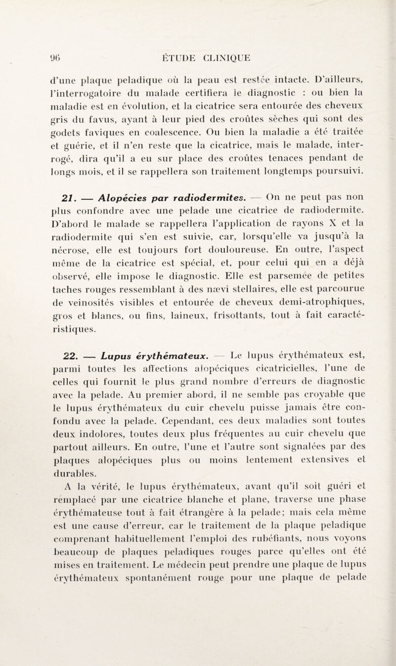 d’une plaque peladique où la peau est restée intacte. D’ailleurs, l’interrogatoire du malade certifiera le diagnostic : ou bien la maladie est en évolution, et la cicatrice sera entourée des cheveux gris du favus, ayant à leur pied des croûtes sèches qui sont des godets faviques en coalescence. Ou bien la maladie a été traitée et guérie, et il n’en reste que la cicatrice, mais le malade, inter¬ rogé, dira qu’il a eu sur place des croûtes tenaces pendant de longs mois, et il se rappellera son traitement longtemps poursuivi. 21. — Alopécies par radiodermites. — On ne peut pas non plus confondre avec une pelade une cicatrice de radiodermite. D’abord le malade se rappellera l’application de rayons X et la radiodermite qui s’en est suivie, car, lorsqu’elle va jusqu’à la nécrose, elle est toujours fort douloureuse. En outre, l’aspect meme de la cicatrice est spécial, et, pour celui qui en a déjà observé, elle impose le diagnostic. Elle est parsemée de petites taches rouges ressemblant à des nævi stellaires, elle est parcourue de veinosités visibles et entourée de cheveux demi-atrophiques, gros et blancs, ou fins, laineux, frisottants, tout à fait caracté¬ ristiques. 22. — Lupus érythémateux. — Ee lupus érythémateux est, parmi toutes les affections alopéciques cicatricielles, l’une de celles qui fournit le plus grand nombre d’erreurs de diagnostic avec la pelade. Au premier abord, il ne semble pas croyable que le lupus érythémateux du cuir chevelu puisse jamais être con¬ fondu avec la pelade. Cependant, ces deux maladies sont toutes deux indolores, toutes deux plus fréquentes au cuir chevelu que partout ailleurs. En outre, l’une et l’autre sont signalées par des plaques alopéciques plus ou moins lentement extensives et durables. A la vérité, le lupus érythémateux, avant qu’il soit guéri et remplacé par une cicatrice blanche et plane, traverse une phase érythémateuse tout à fait étrangère à la pelade; mais cela même est une cause d’erreur, car le traitement de la plaque peladique comprenant habituellement l’emploi des rubéfiants, nous voyons beaucoup de plaques peladiques rouges parce qu’elles ont été mises en traitement. Le médecin peut prendre une plaque de lupus érythémateux spontanément rouge pour une plaque de pelade