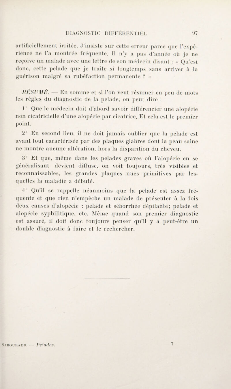 artificiellement irritée. J’insiste sur cette erreur parce que l’expé¬ rience ne l’a montrée fréquente. Il n’y a pas d’année où je ne reçoive un malade avec une lettre de son médecin disant : « Qu’est donc, cette pelade que je traite si longtemps sans arriver à la guérison malgré sa rubéfaction permanente ? » RESUME. les règles du En somme et si l’on veut résumer en diagnostic de la pelade, on peut dire : peu de mots J ° Que le médecin doit d’abord savoir différencier une alopécie non cicatricielle d’une alopécie par cicatrice. Et cela est le premier point. 2° En second lieu, il ne doit jamais oublier que la pelade est avant tout caractérisée par des plaques glabres dont la peau saine ne montre aucune altération, hors la disparition du cheveu. 3° Et que, même dans les pelades graves où l’alopécie en se généralisant devient diffuse, on voit toujours, très visibles et reconnaissables, les grandes plaques nues primitives par les¬ quelles la maladie a débuté. 4° Qu’il se rappelle néanmoins que la pelade est assez fré¬ quente et que rien n’empêche un malade de présenter à la fois deux causes d’alopécie : pelade et séborrhée dépilante; pelade et alopécie syphilitique, etc. Même quand son premier diagnostic est assuré, il doit donc toujours penser qu’il y a peut-être un double diagnostic à faire et le rechercher. Sabouraud. Pelades. 7