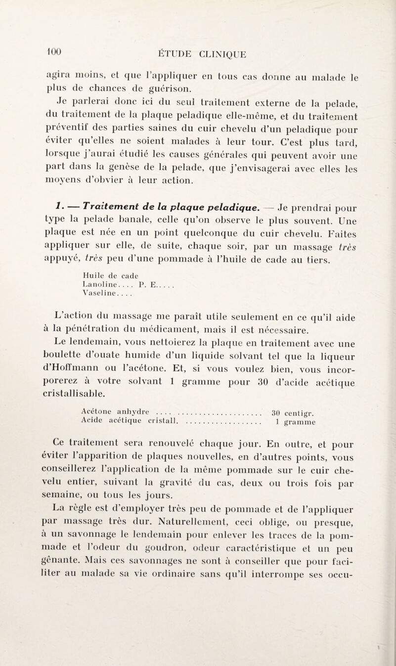 agira moins, et que l’appliquer en tous cas donne au malade le plus de chances de guérison. Je parlerai donc ici du seul traitement externe de la pelade, du traitement de la plaque peladique elle-même, et du traitement préventif des parties saines du cuir chevelu d’un peladique pour éviter qu’elles ne soient malades h leur tour. C’est plus tard, lorsque j’aurai étudié les causes générales qui peuvent avoir une part dans la genèse de la pelade, que j’envisagerai avec elles les moyens d’obvier à leur action. — Traitement de la plaque peladique. — Je prendrai pour type la pelade banale, celle qu’on observe le plus souvent. Une plaque est née en un point quelconque du cuir chevelu. Faites appliquer sur elle, de suite, chaque soir, par un massage très appuyé, très peu d’une pommade à l’huile de cade au tiers. Huile de cade Lanoline.... P. E. Vaseline.... L’action du massage me paraît utile seulement en ce qu’il aide à la pénétration du médicament, mais il est nécessaire. Le lendemain, vous nettoierez la plaque en traitement avec une boulette d’ouate humide d’un liquide solvant tel que la liqueur d’Hoffmann ou l’acétone. Et, si vous voulez bien, vous incor¬ porerez à votre solvant 1 gramme pour 30 d’acide acétique cristallisable. Acétone anhydre . 30 centigr. Acide acétique cristall. .. 1 gramme Ce traitement sera renouvelé chaque jour. En outre, et pour éviter l’apparition de plaques nouvelles, en d’autres points, vous conseillerez l’application de la même pommade sur le cuir che¬ velu entier, suivant la gravité du cas, deux ou trois fois par semaine, ou tous les jours. La règle est d’employer très peu de pommade et de l’appliquer par massage très dur. Naturellement, ceci oblige, ou presque, à un savonnage le lendemain pour enlever les traces de la pom¬ made et l’odeur du goudron, odeur caractéristique et un peu gênante. Mais ces savonnages ne sont à conseiller que pour faci¬ liter au malade sa vie ordinaire sans qu’il interrompe ses occu-