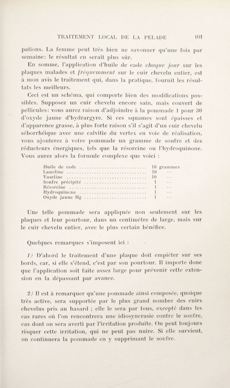 pations. La femme peut très bien ne savonner qu’une fois par semaine: le résultat en serait plus sûr. En somme, l’application d’huile de cade chaque jour sur les plaques malades et fréquemment sur le cuir chevelu entier, est à mon avis le traitement qui, dans la pratique, fournit les résul¬ tats les meilleurs. Ceci est un schéma, qui comporte bien des modifications pos¬ sibles. Supposez un cuir chevelu encore sain, mais couvert de pellicules: vous aurez raison d’adjoindre à la pommade 1 pour 30 d’oxyde jaune d’hydrargyre. Si ces squames sont épaisses et d’apparence grasse, à plus forte raison s’il s’agit d’un cuir chevelu séborrhéique avec une calvitie du vertex en voie de réalisation, vous ajouterez à votre pommade un gramme de soufre et des réducteurs énergiques, tels que la résorcine ou l’hydroquinone. Vous aurez alors la formule complexe que voici : Huile de cade . Lanoline . Vaseline . Soufre précipité Résorcine . Hydroquinone . Oxyde jaune Hg 10 grammes 10 ‘ 10 1 1 1 1 Une telle pommade sera appliquée non seulement sur les plaques et leur pourtour, dans un centimètre de large, mais sur le cuir chevelu entier, avec le plus certain bénéfice. Quelques remarques s’imposent ici : 1) D’abord le traitement d’une plaque doit empiéter sur ses bords, car, si elle s’étend, c’est par son pourtour. Il importe donc que l’application soit faite assez large pour prévenir cette exten¬ sion en la dépassant par avance. 2) Il est à remarquer qu’une pommade ainsi composée, quoique très active, sera supportée par le plus grand nombre des cuirs chevelus pris au hasard ; elle le sera par tous, excepté dans les cas rares où l’on rencontrera une idiosyncrasie contre le soutre, cas dont on sera averti par l’irritation produite. On peut toujours risquer cette irritation, qui ne peut pas nuire. Si elle survient, on continuera la pommade en y supprimant le soutre.