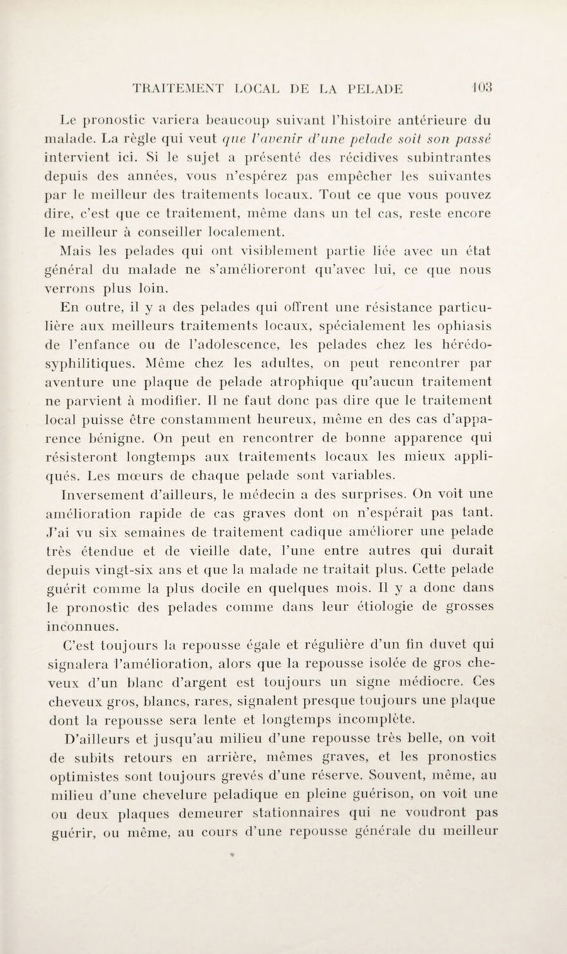 Le pronostic variera beaucoup suivant l’histoire antérieure du malade. La règle qui veut que l’avenir (Tune pelade soit son passé intervient ici. Si le sujet a présenté des récidives subintrantes depuis des années, vous n’espérez pas empêcher les suivantes par le meilleur des traitements locaux. Tout ce que vous pouvez dire, c’est que ce traitement, même dans un tel cas, reste encore le meilleur à conseiller localement. Mais les pelades qui ont visiblement partie liée avec un état général du malade ne s’amélioreront qu’avec lui, ce que nous verrons plus loin. En outre, il y a des pelades qui offrent une résistance particu¬ lière aux meilleurs traitements locaux, spécialement les ophiasis de l’enfance ou de l’adolescence, les pelades chez les hérédo- syphilitiques. Même chez les adultes, on peut rencontrer par aventure une plaque de pelade atrophique qu’aucun traitement ne parvient à modifier. Il ne faut donc pas dire que le traitement local puisse être constamment heureux, même en des cas d’appa¬ rence bénigne. On peut en rencontrer de bonne apparence qui résisteront longtemps aux traitements locaux les mieux appli¬ qués. Les mœurs de chaque pelade sont variables. Inversement d’ailleurs, le médecin a des surprises. On voit une amélioration rapide de cas graves dont on n’espérait pas tant. J’ai vu six semaines de traitement cadique améliorer une pelade très étendue et de vieille date, l’une entre autres qui durait depuis vingt-six ans et que la malade ne traitait plus. Cette pelade guérit comme la plus docile en quelques mois. Il y a donc dans le pronostic des pelades comme dans leur étiologie de grosses inconnues. C’est toujours la repousse égale et régulière d’un fin duvet qui signalera l’amélioration, alors que la repousse isolée de gros che¬ veux d’un blanc d’argent est toujours un signe médiocre. Ces cheveux gros, blancs, rares, signalent presque toujours une plaque dont la repousse sera lente et longtemps incomplète. D’ailleurs et jusqu’au milieu d’une repousse très belle, on voit de subits retours en arrière, mêmes graves, et les pronostics optimistes sont toujours grevés d’une réserve. Souvent, même, au milieu d’une chevelure peladique en pleine guérison, on voit une ou deux plaques demeurer stationnaires qui ne voudront pas guérir, ou même, au cours d’une repousse générale du meilleur