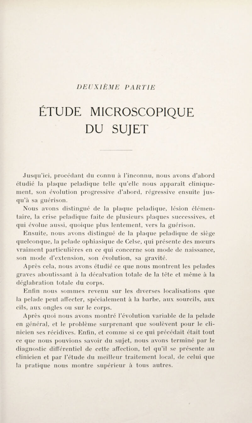 DEUXIÈME PARTIE ETUDE MICROSCOPIQUE DU SUJET Jusqu’ici, procédant du connu à l’inconnu, nous avons d’abord étudié la plaque peladique telle qu’elle nous apparaît clinique¬ ment, son évolution progressive d’abord, régressive ensuite jus¬ qu’à sa guérison. Nous avons distingué de la plaque peladique, lésion élémen¬ taire, la crise peladique faite de plusieurs plaques successives, et qui évolue aussi, quoique plus lentement, vers la guérison. Ensuite, nous avons distingué de la plaque peladique de siège quelconque, la pelade ophiasique de Celse, qui présente des mœurs vraiment particulières en ce qui concerne son mode de naissance, son mode d’extension, son évolution, sa gravité. Après cela, nous avons étudié ce que nous montrent les pelades graves aboutissant à la décalvation totale de la tête et même à la déglabration totale du corps. Enfin nous sommes revenu sur les diverses localisations que la pelade peut affecter, spécialement à la barbe, aux sourcils, aux cils, aux ongles ou sur le corps. Après quoi nous avons montré l’évolution variable de la pelade en général, et le problème surprenant que soulèvent pour le cli¬ nicien ses récidives. Enfin, et comme si ce qui précédait était tout ce que nous pouvions savoir du sujet, nous avons terminé par le diagnostic différentiel de cette affection, tel qu’il se présente au clinicien et par l’étude du meilleur traitement local, de celui que la pratique nous montre supérieur à tous autres.