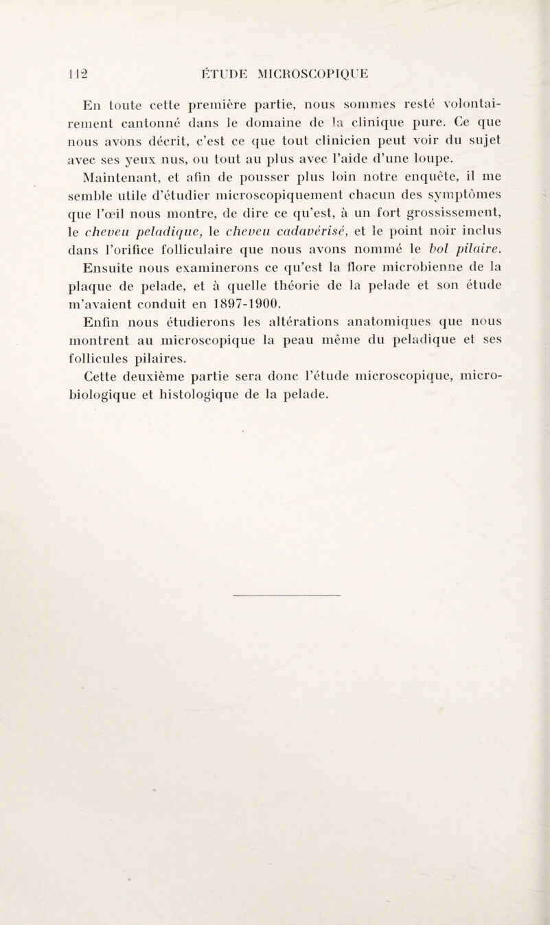 En toute cette première partie, nous sommes resté volontai¬ rement cantonné dans le domaine de la clinique pure. Ce que nous avons décrit, c’est ce que tout clinicien peut voir du sujet avec ses yeux nus, ou tout au plus avec l’aide d’une loupe. Maintenant, et afin de pousser plus loin notre enquête, il me semble utile d’étudier microscopiquement chacun des symptômes que l’œil nous montre, de dire ce qu’est, à un fort grossissement, le cheveu peladique, le cheveu cadavérisé, et le point noir inclus dans l’orifice folliculaire que nous avons nommé le bol pilaire. Ensuite nous examinerons ce qu’est la flore microbienne de la plaque de pelade, et à quelle théorie de la pelade et son étude m’avaient conduit en 1897-1900. Enfin nous étudierons les altérations anatomiques que nous montrent au microscopique la peau même du peladique et ses follicules pilaires. Cette deuxième partie sera donc l’étude microscopique, micro¬ biologique et histologique de la pelade.