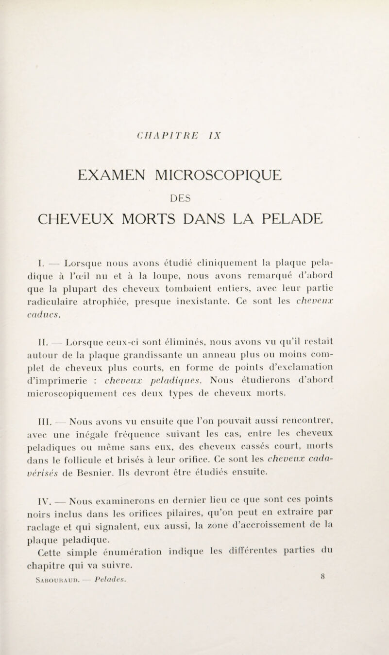 CHAPITRE IX EXAMEN MICROSCOPIQUE DES CHEVEUX MORTS DANS LA PELADE I. — Lorsque nous avons étudié cliniquement la plaque pela- dique à l’œil nu et à la loupe, nous avons remarqué d’abord que la plupart des cheveux tombaient entiers, avec leur partie radiculaire atrophiée, presque inexistante. Ce sont les cheveux caducs. II. — Lorsque ceux-ci sont éliminés, nous avons vu qu’il restait autour de la plaque grandissante un anneau plus ou moins com¬ plet de cheveux plus courts, en forme de points d’exclamation d’imprimerie : cheveux peladiques. Nous étudierons d’abord microscopiquement ces deux types de cheveux morts. III. — Nous avons vu ensuite que l’on pouvait aussi rencontrer, avec une inégale fréquence suivant les cas, entre les cheveux peladiques ou même sans eux, des cheveux cassés court, morts dans le follicule et brisés à leur orifice. Ce sont les cheveux cada- vérisés de Besnier. Ils devront être étudiés ensuite. IV. — Nous examinerons en dernier lieu ce que sont ces points noirs inclus dans les orifices pilaires, qu’on peut en extraire par raclage et qui signalent, eux aussi, la zone d’accroissement de la plaque peladique. Cette simple énumération indique les différentes parties du chapitre qui va suivre. Sabouraui). — Pelades.