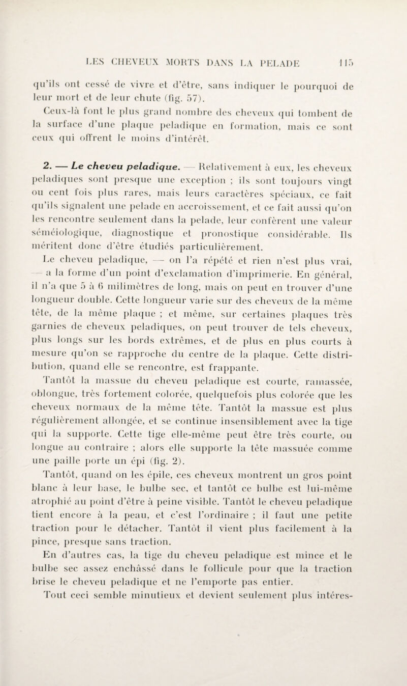 (ju ils ont cessé de vivre et d’être, sans indiquer le pourquoi de leur mort et de leur chute (fig. 57). Ceux-là font le plus grand nombre des cheveux qui tombent de la surlace d une plaque peladique en formation, mais ce sont ceux qui offrent le moins d’intérêt. 2. — Le cheveu peladique. — Relativement à eux, les cheveux peladiques sont presque une exception ; ils sont toujours vingt ou cent lois plus rares, mais leurs caractères spéciaux, ce fait qu’ils signalent une pelade en accroissement, et ce fait aussi qu’on les rencontre seulement dans la pelade, leur confèrent une valeur séméiologique, diagnostique et pronostique considérable. Ils méritent donc d’être étudiés particulièrement. Le cheveu peladique, — on l’a répété et rien n’est plus vrai, a la forme d’un point d’exclamation d’imprimerie. En général, il n a (jue a a h milimètres de long, mais on peut en trouver d’une longueur double. Cette longueur varie sur des cheveux de la même tète, de la même plaque ; et même, sur certaines plaques très garnies de cheveux peladiques, on peut trouver de tels cheveux, plus longs sur les bords extrêmes, et de plus en plus courts à mesure qu’on se rapproche du centre de la plaque. Cette distri¬ bution, quand elle se rencontre, est frappante. Tantôt la massue du cheveu peladique est courte, ramassée, oblongue, très fortement colorée, quelquefois plus colorée que les cheveux normaux de la même tête. Tantôt la massue est plus régulièrement allongée, et se continue insensiblement avec la tige qui la supporte. Cette tige elle-même peut être très courte, ou longue au contraire ; alors elle supporte la tète massuée comme une paille porte un épi (fig. 2). Tantôt, quand on les épile, ces cheveux montrent un gros point blanc à leur base, le bulbe sec, et tantôt ce bulbe est lui-même atrophié au point d’être à peine visible. Tantôt le cheveu peladique tient encore à la peau, et c’est l’ordinaire ; il faut une petite traction pour le détacher. Tantôt il vient plus facilement à la pince, presque sans traction. En d’autres cas, la tige du cheveu peladique est mince et le bulbe sec assez enchâssé dans le follicule pour que la traction brise le cheveu peladique et ne l’emporte pas entier. Tout ceci semble minutieux et devient seulement plus intéres-