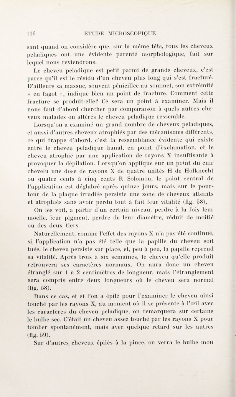 sant quand on considère que, sur la même tête, tous les cheveux peladiques ont une évidente parenté morphologique, fait sur lequel nous reviendrons. Le cheveu peladique est petit parmi de grands cheveux, c’est parce qu’il est le résidu d’un cheveu plus long qui s’est fracturé. D’ailleurs sa massue, souvent pénicillée au sommet, son extrémité « en fagot », indique bien un point de fracture. Comment cette fracture se produit-elle? Ce sera un point à examiner. Mais il nous faut d’abord chercher par comparaison à quels autres che¬ veux malades ou altérés le cheveu peladique ressemble. Lorsqu’on a examiné un grand nombre de cheveux peladiques, et aussi d’autres cheveux atrophiés par des mécanismes différents, ce qui frappe d’abord, c’est la ressemblance évidente qui existe entre le cheveu peladique banal, en point d’exclamation, et le cheveu atrophié par une application de rayons X insuffisante à provoquer la dépilation. Lorsqu’on applique sur un point du cuir chevelu une dose de rayons X de quatre unités H de Holknecht ou quatre cents à cinq cents R Solomon, le point central de l’application est déglabré après quinze jours, mais sur le pour¬ tour de la plaque irradiée persiste une zone de cheveux atteints et atrophiés sans avoir perdu tout à fait leur vitalité (fig. 58). On les voit, à partir d’un certain niveau, perdre à la fois leur moelle, leur pigment, perdre de leur diamètre, réduit de moitié ou des deux tiers. Naturellement, comme l’effet des rayons X n’a pas été continué, si l’application n’a pas été telle que la papille du cheveu soit tuée, le cheveu persiste sur place, et, peu à peu, la papille reprend sa vitalité. Après trois à six semaines, le cheveu qu’elle produit retrouvera ses caractères normaux. On aura donc un cheveu étranglé sur 1 à 2 centimètres de longueur, mais l’étranglement sera compris entre deux longueurs où le cheveu sera normal (fig. 58). Dans ce cas, et si l’on a épilé pour l’examiner le cheveu ainsi touché par les rayons X, au moment où il se présente à l’œil avec les caractères du cheveu peladique, on remarquera sur certains le bulbe sec. C’était un cheveu assez touché par les rayons X pour tomber spontanément, mais avec quelque retard sur les autres (fig. 59). Sur d’autres cheveux épilés à la pince, on verra le bulbe mou