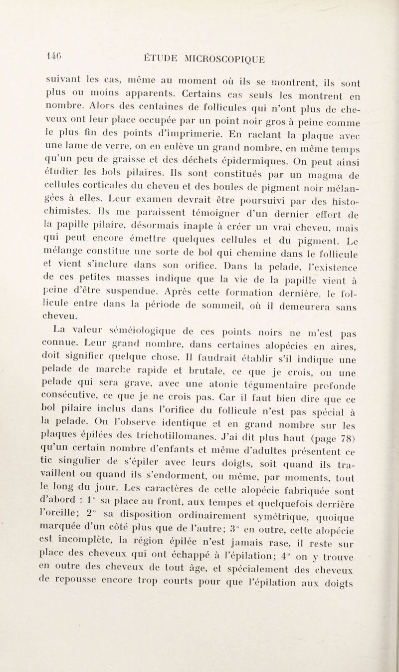 suhant les eus, meme au moment où ils se montrent, ils sont plus ou moins apparents. Certains cas seuls les montrent en nombre. Alors des centaines de follicules qui n’ont plus de che¬ veux ont leur place occupée par un point noir gros à peine comme le plus fin des points d’imprimerie. En raclant la plaque avec une lame de verre, on en enlève un grand nombre, en même temps qu un peu de graisse et des déchets épidermiques. On peut ainsi étudier les bols pilaires. Ils sont constitués par un magma de cellules corticales du cheveu et des boules de pigment noir mélan¬ gées à elles. Leur examen devrait être poursuivi par des histo- chimistes. Ils me paraissent témoigner d’un dernier effort de la papille pilaire, désormais inapte à créer un vrai cheveu, mais qui peut encore émettre quelques cellules et du pigment. Le mélange constitue une sorte de bol qui chemine dans le follicule et vient s inclure dans son orifice. Dans la pelade, l’existence de ces petites masses indique que la vie de la papille vient à peine d être suspendue. Après cette formation dernière, le fol¬ licule entie dans la période de sommeil, où il demeurera sans cheveu. La valeur séméiologique de ces points noirs ne m’est pas connue. Leur grand nombre, dans certaines alopécies en aires, doit signifier quelque chose. Il faudrait établir s’il indique une pelade de marche rapide et brutale, ce que je crois, ou une pelade qui sera grave, avec une atonie tégumentaire profonde consécutive, ce que je ne crois pas. Car il faut bien dire que ce bol pilaire inclus dans l’orifice du follicule n’est pas spécial à la pelade. On l’observe identique et en grand nombre sur les plaques épilées des trichotillomanes. J’ai dit plus liant (page 78) qu’un certain nombre d’enfants et même d’adultes présentent ce tic singulier de s’épiler avec leurs doigts, soit quand ils tra¬ vaillent ou quand ils s’endorment, ou même, par moments, tout le long du jour. Les caractères de cette alopécie fabriquée sont d’abord : 1° sa place au front, aux tempes et quelquefois derrière I oreille; 2° sa disposition ordinairement symétrique, quoique maïquée d un côté plus que de l’autre; 3° en outre, cette alopécie est incomplète, la région épilée n’est jamais rase, il reste sur place des cheveux qui ont échappé à l’épilation; 4° on y trouve en outre des cheveux de tout âge, et spécialement des cheveux de repousse encore trop courts pour que l’épilation aux doigts