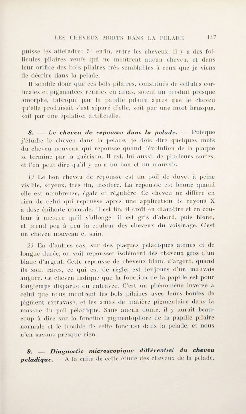 puisse les atteindre; 5° enfin, entre les cheveux, il y a des fol¬ licules pilaires veufs qui ne montrent aucun cheveu, et dans leur orifice des bols pilaires très semblables à ceux que je viens de décrire dans la pelade. Il semble donc que ces bols pilaires, constitués de cellules cor¬ ticales et pigmentées réunies en amas, soient un produit presque amorphe, fabriqué par la papille pilaire après que le cheveu qu’elle produisait s’est séparé d’elle, soit par une mort brusque, soit par une épilation artificielle. 8. — Le cheveu de repousse dans la pelade. — Puisque j’étudie le cheveu dans la pelade, je dois dire quelques mots du cheveu nouveau qui repousse quand l’évolution de la plaque se termine par la guérison. Il est, lui aussi, de plusieurs sortes, et l’on peut dire qu’il y en a un bon et un mauvais. t) Le bon cheveu de repousse est un poil de duvet à peine visible, soyeux, très fin, incolore. La repousse est bonne quand elle est nombreuse, égale et régulière. Ce cheveu ne diffère en rien de celui qui repousse après une application de rayons X à dose épilante normale. Il est fin, il croît en diamètre et en cou¬ leur à mesure qu’il s’allonge; il est gris d’abord, puis blond, et prend peu à peu la couleur des cheveux du voisinage. C’est un cheveu nouveau et sain. 2) En d’autres cas, sur des plaques peladiques atones et de longue durée, on voit repousser isolément des cheveux gros d’un blanc d’argent. Cette repousse de cheveux blanc d’argent, quand ils sont rares, ce qui est de règle, est toujours d’un mauvais augure. Ce cheveu indique que la fonction de la papille est pour longtemps disparue ou entravée. C’est un phénomène inverse à celui que nous montrent les bols pilaires avec leurs boules de pigment extravasé, et les amas de matière pigmentaire dans la massue du poil peladique. Sans aucun doute, il y aurait beau¬ coup à dire sur la fonction pigmentophore de la papille pilaire normale et le trouble de cette fonction dans la pelade, et nous n’en savons presque rien. 9. _ Diagnostic microscopique différentiel du cheveu peladique. - A la suite de cette étude des cheveux de la pelade,