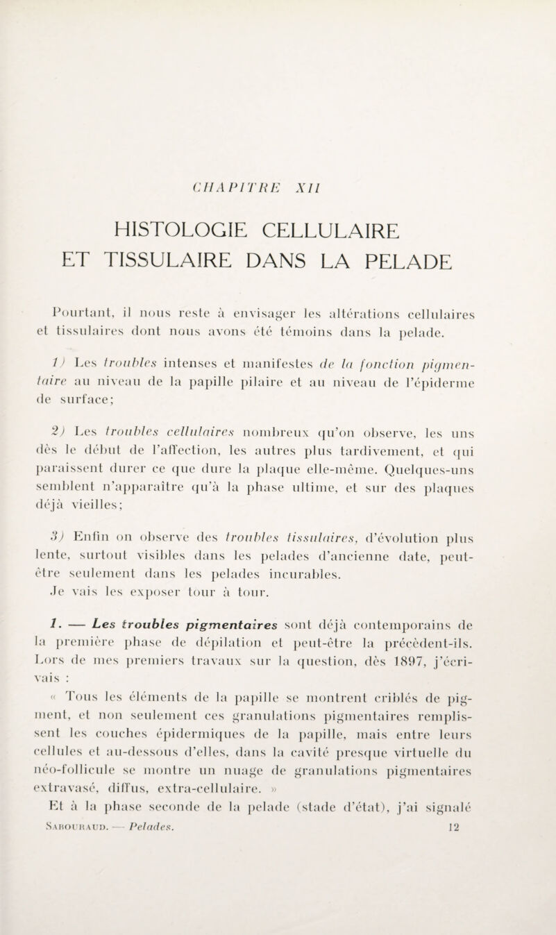 HISTOLOGIE CELLULAIRE ET TISSULAIRE DANS LA PELADE Pourtant, il nous reste à envisager les altérations cellulaires et tissulaires dont nous avons été témoins dans la pelade. 1) Les troubles intenses et manifestes de la fonction pigmen¬ taire au niveau de la papille pilaire et au niveau de l’épiderme de surface; 2) Les troubles cellulaires nombreux qu’on observe, les uns dès le début de l’affection, les autres plus tardivement, et qui paraissent durer ce que dure la plaque elle-même. Quelques-uns semblent n’apparaître qu’à la phase ultime, et sur des plaques déjà vieilles; 3) Enfin on observe des troubles tissulaires, d’évolution plus lente, surtout visibles dans les pelades d’ancienne date, peut- être seulement dans les pelades incurables. Je vais les exposer tour à tour. J. — Les troubles pigmentaires sont déjà contemporains de la première phase de dépilation et peut-être la précèdent-ils. Lors de mes premiers travaux sur la question, dès 1897, j’écri¬ vais : « Tous les éléments de la papille se montrent criblés de pig¬ ment, et non seulement ces granulations pigmentaires remplis¬ sent les couches épidermiques de la papille, mais entre leurs cellules et au-dessous d’elles, dans la cavité presque virtuelle du néo-follicule se montre un nuage de granulations pigmentaires extravasé, diffus, extra-cellulaire. » Et à la phase seconde de la pelade (stade d’état), j’ai signalé Sabouraud.— Pelades. ]2