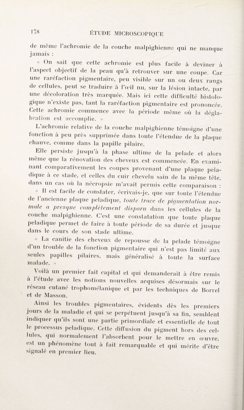 de meme 1 achromie de Ici couche malpighienne qui ne manque jamais : « On sait que cette achromie est plus facile à deviner à 1 aspect objectif de la peau qu’à retrouver sur une coupe. Car une raréfaction pigmentaire, peu visible sur un ou deux rangs de cellules, peut se traduire à l’œil nu, sur la lésion intacte, par une décoloration très marquée. Mais ici cette difficulté histolo¬ gique n’existe pas, tant la raréfaction pigmentaire est prononcée. Cette achromie commence avec la période même où la dégla¬ bration est accomplie. » L’achromie relative de la couche malpighienne témoigne d’une fonction à peu près supprimée dans toute l’étendue de la plaque chauve, comme dans la papille pilaire. Elle peisiste jusqu à la phase ultime de la pelade et alors même que la rénovation des cheveux est commencée. En exami¬ nant comparativement les coupes provenant d’une plaque peia- dique à ce stade, et celles du cuir chevelu sain de la même tête, dans un cas oii la nécropsie m’avait permis cette comparaison : « II est facile de constater, écrivais-je, que sur toute l’étendue de l’ancienne plaque peladique, toute trace de pigmentation nor¬ male a presque complètement disparu dans les cellules de la couche malpighienne. C’est une constatation que toute plaque peladique permet de faire à toute période de sa durée et jusque dans le cours de son stade ultime. ? (( La canitie des cheveux de repousse de la pelade témoigne d’un trouble de la fonction pigmentaire qui n’est pas limité aux seules papilles pilaires, mais généralisé à toute la surface malade. » à oilà un premier tait capital et qui demanderait à être remis à 1 étude avec les notions nouvelles acquises désormais sur le reseau cutané trophomélanique et par les techniques de Borrel et de Masson. Ainsi les troubles pigmentaires, évidents dès les premiers jours de la maladie et qui se perpétuent jusqu’à sa fin, semblent indiquer qu’ils sont une partie primordiale et essentielle de tout le processus peladique. Cette diffusion du pigment hors des cel¬ lules, qui normalement l’absorbent pour le mettre en œuvre, est un phénomène tout à fait remarquable et qui mérite d’être signalé en premier lieu.