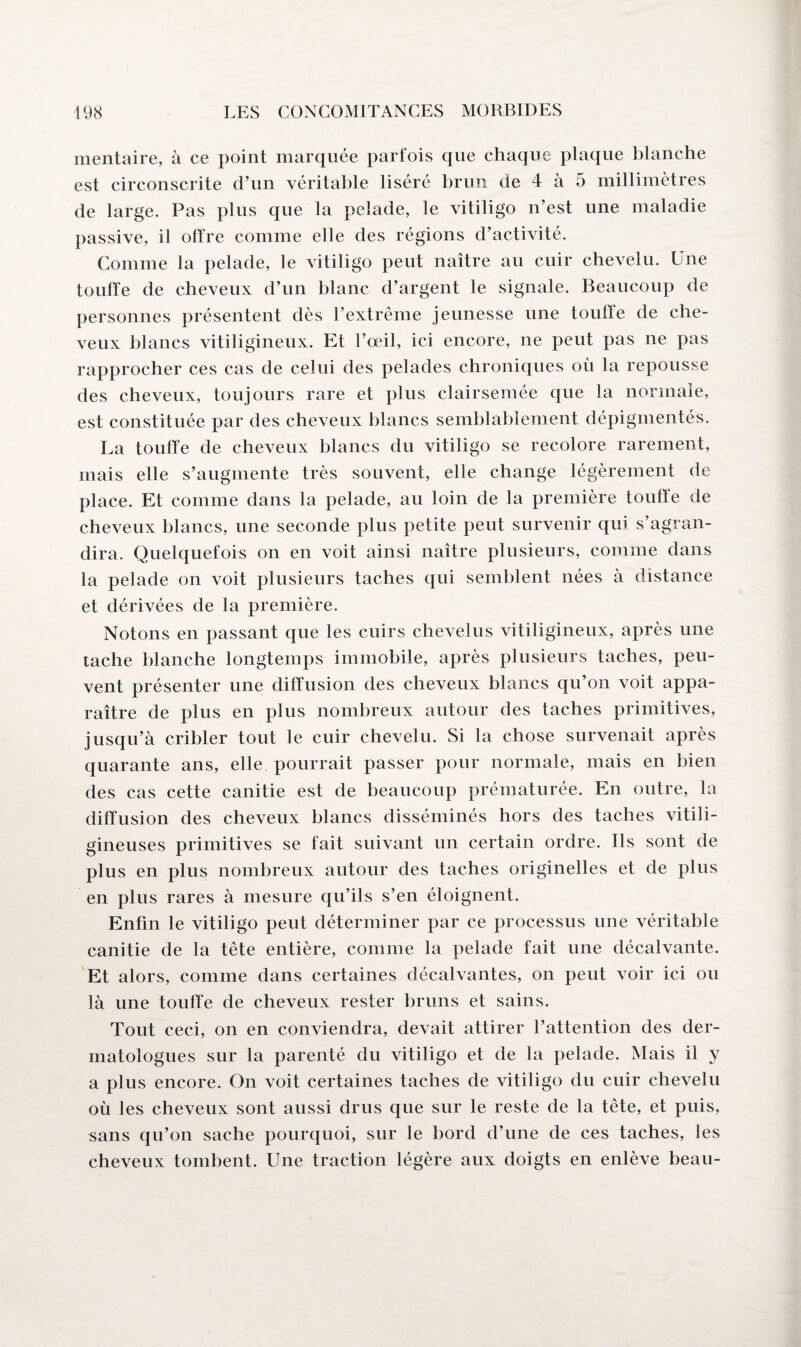 mentaire, à ce point marquée parfois que chaque plaque blanche est circonscrite d’un véritable liséré brun de 4 à 5 millimètres de large. Pas plus que la pelade, le vitiligo n’est une maladie passive, il offre comme elle des régions d’activité. Comme la pelade, le vitiligo peut naître au cuir chevelu. Une touffe de cheveux d’un blanc d’argent le signale. Beaucoup de personnes présentent dès l’extrême jeunesse une touffe de che¬ veux blancs vitiligineux. Et l’œil, ici encore, ne peut pas ne pas rapprocher ces cas de celui des pelades chroniques où la repousse des cheveux, toujours rare et plus clairsemée que la normale, est constituée par des cheveux blancs semblablement dépigmentés. La touffe de cheveux blancs du vitiligo se recolore rarement, mais elle s’augmente très souvent, elle change légèrement de place. Et comme dans la pelade, au loin de la première touffe de cheveux blancs, une seconde plus petite peut survenir qui s’agran¬ dira. Quelquefois on en voit ainsi naître plusieurs, comme dans la pelade on voit plusieurs taches qui semblent nées à distance et dérivées de la première. Notons en passant que les cuirs chevelus vitiligineux, après une tache blanche longtemps immobile, après plusieurs taches, peu¬ vent présenter une diffusion des cheveux blancs qu’on voit appa¬ raître de plus en plus nombreux autour des taches primitives, jusqu’à cribler tout le cuir chevelu. Si la chose survenait après quarante ans, elle pourrait passer pour normale, mais en bien des cas cette canitie est de beaucoup prématurée. En outre, la diffusion des cheveux blancs disséminés hors des taches vitili- gineuses primitives se fait suivant un certain ordre. Ils sont de plus en plus nombreux autour des taches originelles et de plus en plus rares à mesure qu’ils s’en éloignent. Enfin le vitiligo peut déterminer par ce processus une véritable canitie de la tête entière, comme la pelade fait une décalvante. Et alors, comme dans certaines décalvantes, on peut voir ici ou là une touffe de cheveux rester bruns et sains. Tout ceci, on en conviendra, devait attirer l’attention des der¬ matologues sur la parenté du vitiligo et de la pelade. Mais il y a plus encore. On voit certaines taches de vitiligo du cuir chevelu où les cheveux sont aussi drus que sur le reste de la tête, et puis, sans qu’on sache pourquoi, sur le bord d’une de ces taches, les cheveux tombent. Une traction légère aux doigts en enlève beau-