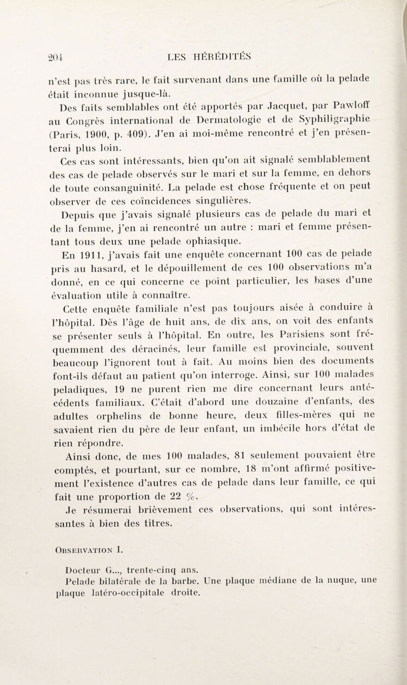 n’est pas très rare, le fait survenant dans une famille où la pelade était inconnue jusque-là. Des faits semblables ont été apportés par Jacquet, par Pawloff au Congrès international de Dermatologie et de Syphiligraphie (Paris, 1900, p. 409). J’en ai moi-même rencontré et j’en présen¬ terai plus loin. Ces cas sont intéressants, bien qu’on ait signalé semblablement des cas de pelade observés sur le mari et sur la femme, en dehors de toute consanguinité. La pelade est chose fréquente et on peut observer de ces coïncidences singulières. Depuis que j’avais signalé plusieurs cas de pelade du mari et de la femme, j’en ai rencontré un autre : mari et femme présen¬ tant tous deux une pelade ophiasique. En 1911, j’avais fait une enquête concernant 100 cas de pelade pris au hasard, et le dépouillement de ces 100 observations m’a donné, en ce qui concerne ce point particulier, les bases d’une évaluation utile à connaître. Cette enquête familiale n’est pas toujours aisée à conduire à l’hôpital. Dès l’âge de huit ans, de dix ans, on voit des enfants se présenter seuls à l’hôpital. En outre, les Parisiens sont fré¬ quemment des déracinés, leur famille est provinciale, souvent beaucoup l’ignorent tout à fait. Au moins bien des documents font-ils défaut au patient qu’on interroge. Ainsi, sur 100 malades peladiques, 19 ne purent rien me dire concernant leurs anté¬ cédents familiaux. C’était d’abord une douzaine d’enfants, des adultes orphelins de bonne heure, deux filles-mères qui ne savaient rien du père de leur enfant, un imbécile hors d’état de rien répondre. Ainsi donc, de mes 100 malades, 81 seulement pouvaient être comptés, et pourtant, sur ce nombre, 18 m’ont affirmé positive¬ ment l’existence d’autres cas de pelade dans leur famille, ce qui fait une proportion de 22 %. Je résumerai brièvement ces observations, qui sont intéres¬ santes à bien des titres. Observation I. Docteur G..., trente-cinq ans. Pelade bilatérale de la barbe. Une plaque médiane de la nuque, une plaque latéro-oecipitale droite.