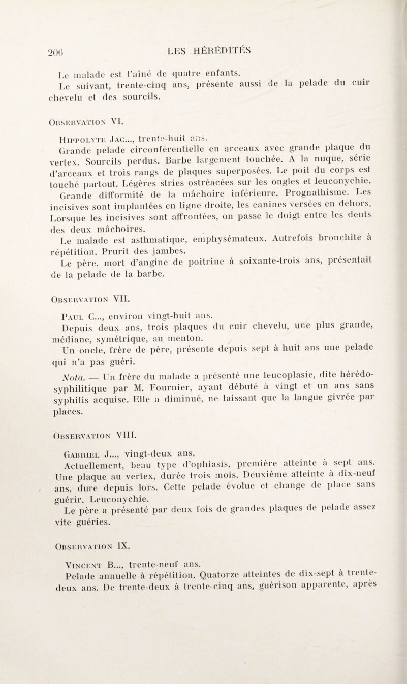 Le malade est l’aîné de quatre enfants. Le suivant, trente-cinq ans, présente aussi de la pelade du cuir chevelu et des sourcils. Observation VI. Hippolyte Jac..., trente-huit ans. Grande pelade circonférentielle en arceaux avec grande plaque du vertex. Sourcils perdus. Barbe largement touchée. A la nuque, série d’arceaux et trois rangs de plaques superposées. Le poil du corps est touché partout. Légères stries ostréacées sur les ongles et leuconychie. Grande difformité de la mâchoire inférieure. Prognathisme. Les incisives sont implantées en ligne droite, les canines versées en dehors. Lorsque les incisives sont affrontées, on passe le doigt entie les dents des deux mâchoires. Le malade est asthmatique, emphysémateux. Autrefois bronchite à répétition. Prurit des jambes. Le père, mort d’angine de poitrine à soixante-trois ans, présentait de la pelade de la barbe. Observation VII. Paul C..., environ vingt-huit ans. Depuis deux ans, trois plaques du cuir chevelu, une plus grande, médiane, symétrique, au menton. Un oncle, frère de père, présente depuis sept à huit ans une pelade qui n’a pas guéri. Nota. -_Un frère du malade a présenté une leucoplasie, dite hérédo- syphilitique par M. Fournier, ayant débuté à vingt et un ans sans syphilis acquise. Elle a diminué, ne laissant que la langue givrée pai places. Observation VIII. Gabriel J..., vingt-deux ans. Actuellement, beau type d’ophiasis, première atteinte â sept ans. Une plaque au vertex, durée trois mois. Deuxième atteinte à dix-neuf ans, dure depuis lors. Cette pelade évolue et change de place sans guérir. Leuconychie. Le père a présenté par deux fois de grandes plaques de pelade assez vite guéries. Observation IX. Vincent B..., trente-neuf ans. Pelade annuelle à répétition. Quatorze atteintes de dix-sept à trente- deux ans. De trente-deux à trente-cinq ans, guérison apparente, après