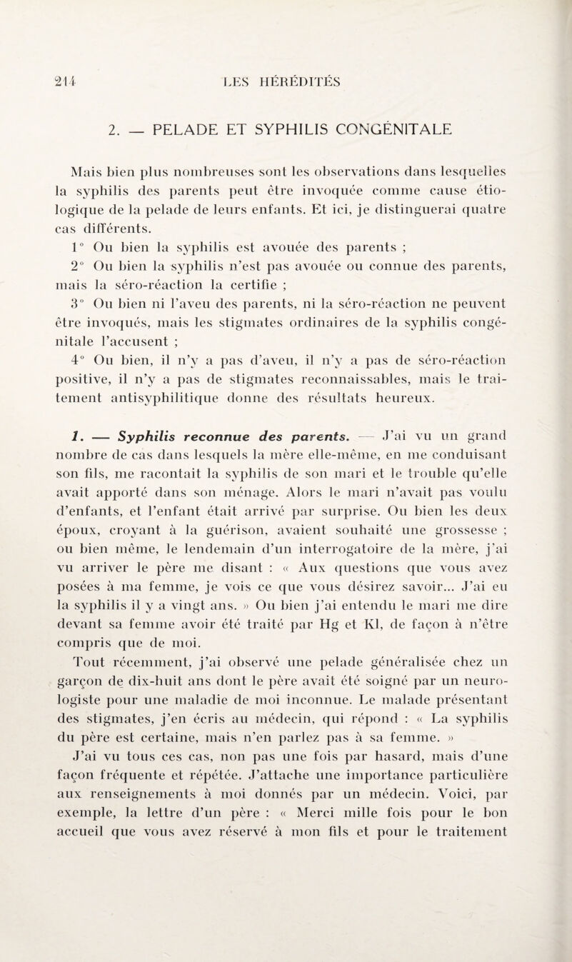 2. _ PELADE ET SYPHILIS CONGENITALE Mais bien plus nombreuses sont les observations dans lesquelles la syphilis des parents peut être invoquée comme cause étio¬ logique de la pelade de leurs enfants. Et ici, je distinguerai quatre cas différents. 1° Ou bien la syphilis est avouée des parents ; 2° Ou bien la syphilis n’est pas avouée ou connue des parents, mais la séro-réaction la certifie ; 3° Ou bien ni l’aveu des parents, ni la séro-réaction ne peuvent être invoqués, mais les stigmates ordinaires de la syphilis congé¬ nitale l’accusent ; 4° Ou bien, il n’y a pas d’aveu, il n’y a pas de séro-réaction positive, il n’y a pas de stigmates reconnaissables, mais le trai¬ tement antisyphilitique donne des résultats heureux. 1. — Syphilis reconnue des parents. J’ai vu un grand nombre de cas dans lesquels la mère elle-même, en me conduisant son fils, me racontait la syphilis de son mari et le trouble qu’elle avait apporté dans son ménage. Alors le mari n’avait pas voulu d’enfants, et l’enfant était arrivé par surprise. Ou bien les deux époux, croyant à la guérison, avaient souhaité une grossesse ; ou bien même, le lendemain d’un interrogatoire de la mère, j’ai vu arriver le père me disant : « Aux questions que vous avez posées à ma femme, je vois ce que vous désirez savoir... J’ai eu la syphilis il y a vingt ans. » Ou bien j’ai entendu le mari me dire devant sa femme avoir été traité par Hg et Kl, de façon à n’être compris que de moi. Tout récemment, j’ai observé une pelade généralisée chez un garçon de dix-huit ans dont le père avait été soigné par un neuro¬ logiste pour une maladie de moi inconnue. Le malade présentant des stigmates, j’en écris au médecin, qui répond : « La syphilis du père est certaine, mais n’en parlez pas à sa femme. » J’ai vu tous ces cas, non pas une fois par hasard, mais d’une façon fréquente et répétée. J’attache une importance particulière aux renseignements à moi donnés par un médecin. Voici, par exemple, la lettre d’un père : « Merci mille fois pour le bon accueil que vous avez réservé à mon fils et pour le traitement