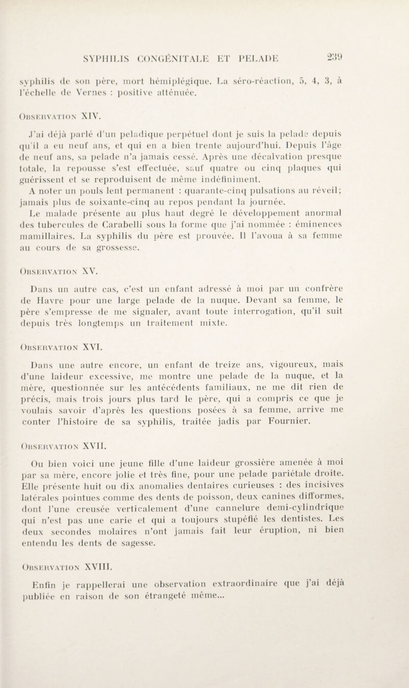 syphilis de son père, mort hémiplégique. La séro-réaction, 5, 4, 3, à l'échelle de Yernes : positive atténuée. Obskrvation XIV. J’ai déjà parlé d’un peladique perpétuel dont je suis la pelade depuis qu'il a eu neuf ans, et qui en a bien trente aujourd’hui. Depuis Page de neuf ans, sa pelade n’a jamais cessé. Après une décalvation presque totale, la repousse s’est effectuée, sauf quatre ou cinq plaques qui guérissent et se reproduisent de même indéfiniment. A noter un pouls lent permanent : quarante-cinq pulsations au réveil; jamais plus de soixante-cinq au repos pendant la journée. Le malade présente au plus haut degré le développement anormal des tubercules de Carabelli sous la forme que j’ai nommée : éminences mamillaires. La syphilis du père est prouvée. Il l’avoua à sa femme au cours de sa grossesse. Observation XV. Dans un autre cas, c’est un enfant adressé à moi par un confrère de Havre pour une large pelade de la nuque. Devant sa femme, le père s’empresse de me signaler, avant toute interrogation, qu’il suit depuis très longtemps un traitement mixte. Observation XVI. Dans une autre encore, un enfant de treize ans, vigoureux, mais d’une laideur excessive, me montre une pelade de la nuque, et la mère, questionnée sur les antécédents familiaux, ne me dit rien de précis, mais trois jours plus tard le père, qui a compris ce que je voulais savoir d’après les questions posées à sa femme, arrive me conter l’histoire de sa syphilis, traitée jadis par Fournier. Observation XVII. Ou bien voici une jeune fille d’une laideur grossière amenée à moi par sa mère, encore jolie et très fine, pour une pelade pariétale droite. Elle présente huit ou dix anomalies dentaires curieuses : des incisives latérales pointues comme des dents de poisson, deux canines diftormes, dont l’une creusée verticalement d’une cannelure demi-cylindrique (jni n’est pas une carie et qui a toujours stupéfié les dentistes. Les deux secondes molaires n’ont jamais fait leur éruption, ni bien entendu les dents de sagesse. Observation XVIII. Enfin je rappellerai une observation extraordinaire que j’ai déjà publiée en raison de son étrangeté même...