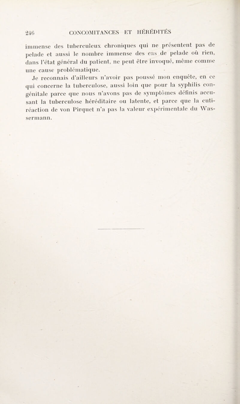 immense des tuberculeux chroniques qui ne présentent pas de pelade et aussi le nombre immense des cas de pelade où rien, dans l’état général du patient, ne peut être invoqué, même comme une cause problématique. Je reconnais d’ailleurs n’avoir pas poussé mon enquête, en ce qui concerne la tuberculose, aussi loin que pour la syphilis con¬ génitale parce que nous n’avons pas de symptômes définis accu¬ sant la tuberculose héréditaire ou latente, et parce que la cuti- réaction de von Pirquet n’a pas la valeur expérimentale du Was¬ sermann.