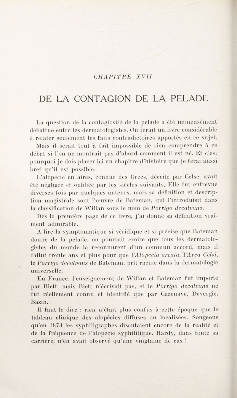 CHAPITRE XVII DE LA CONTAGION DE LA PELADE La question de la contagiosité de la pelade a été immensément débattue entre les dermatologistes. On ferait un livre considérable à relater seulement les faits contradictoires apportés en ce sujet. Mais il serait tout à fait impossible de rien comprendre à ce débat si l’on ne montrait pas d’abord comment il est né. Et c’est pourquoi je dois placer ici un chapitre d’histoire que je ferai aussi bref qu’il est possible. L’alopécie en aires, connue des Grecs, décrite par Celse, avait été négligée et oubliée par les siècles suivants. Elle fut entrevue diverses fois par quelques auteurs, mais sa définition et descrip¬ tion magistrale sont l’œuvre de Bateman, qui l’introduisit dans la classification de Wiîlan sous le nom de Porrigo decalvans. Dès la première page de ce livre, j’ai donné sa définition vrai¬ ment admirable. A lire la symptomatique si véridique et si précise que Bateman donne de la pelade, on pourrait croire que tous les dermatolo¬ gistes du monde la reconnurent d’un commun accord, mais il fallut trente ans et plus pour que Y Alopecia areatci, Y Area Celsi, le Porrigo decalvans de Bateman, prît racine dans la dermatologie universelle. En France, l’enseignement de Willan et Bateman fut importé par Biett, mais Biett n’écrivait pas, et le Porrigo decalvans ne fut réellement connu et identifié que par Gazenave, Devergie, Bazin. Il faut le dire : rien n’était plus confus à cette époque que le tableau clinique des alopécies diffuses ou localisées. Songeons qu’en 1873 les syphiligraphes discutaient encore de la réalité et de la fréquence de l’alopécie syphilitique. Hardy, dans toute sa carrière, n’en avait observé qu’une vingtaine de cas !