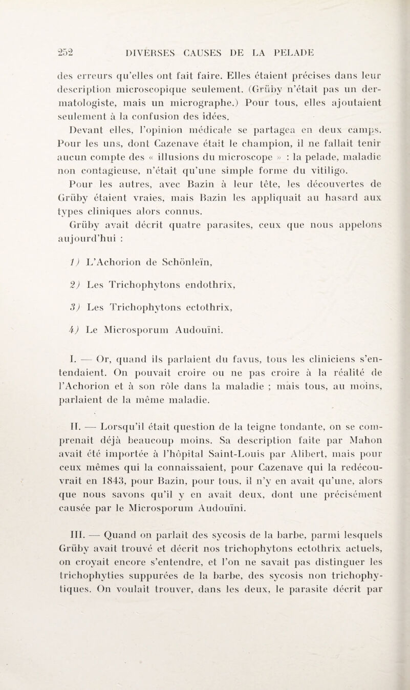 des erreurs qu’elles ont fait faire. Elles étaient précises dans leur description microscopique seulement. (Grüby n’était pas un der- matologiste, mais un micrographe.) Pour tous, elles ajoutaient seulement à la confusion des idées. Devant elles, l’opinion médicale se partagea en deux camps. Pour les uns, dont Cazenave était le champion, il ne fallait tenir aucun compte des « illusions du microscope » : la pelade, maladie non contagieuse, n’était qu’une simple forme du vitiligo. Pour les autres, avec Bazin à leur tête, les découvertes de Grüby étaient vraies, mais Bazin les appliquait au hasard aux types cliniques alors connus. Grüby avait décrit quatre parasites, ceux que nous appelons aujourd’hui : 1 ) L’Achorion de Schônleïn, 2) Les Trichophytons endothrix, 3) Les Trichophytons ectothrix, 4-) Le Microsporum Audouïni. J. — Or, quand ils parlaient du favus, tous les cliniciens s’en¬ tendaient. On pouvait croire ou ne pas croire à la réalité de l’Achorion et à son rôle dans la maladie ; mais tous, au moins, parlaient de la meme maladie. IL — Lorsqu’il était question de la teigne tondante, on se com¬ prenait déjà beaucoup moins. Sa description faite par Mahon avait été importée à l’hôpital Saint-Louis par Alibert, mais pour ceux mêmes qui la connaissaient, pour Cazenave qui la redécou¬ vrait en 1843, pour Bazin, pour tous, il n’y en avait qu’une, alors que nous savons qu’il y en avait deux, dont une précisément causée par le Microsporum Audouïni. III. — Quand on parlait des sycosis de la barbe, parmi lesquels Grüby avait trouvé et décrit nos trichophytons ectothrix actuels, on croyait encore s’entendre, et l’on ne savait pas distinguer les trichophyties suppurées de la barbe, des sycosis non trichophy- tiques. On voulait trouver, dans les deux, le parasite décrit par