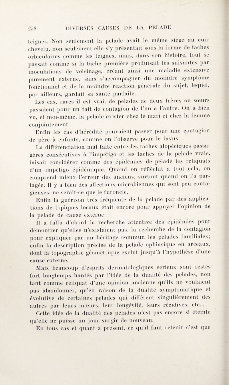 teignes. Non seulement la pelade avait le même siège au cuir chevelu, non seulement elle s’y présentait sous la forme de taches orbiculaires comme les teignes, mais, dans son histoire, tout se passait comme si la tache première produisait les suivantes par inoculations de voisinage, créant ainsi une maladie extensive purement externe, sans s’accompagner du moindre symptôme fonctionnel et de la moindre réaction générale du sujet, lequel, par ailleurs, gardait sa santé parfaite. Les cas, rares il est vrai, de pelades de deux frères ou sœurs passaient pour un fait de contagion de l’un à l’autre. On a bien vu, et moi-même, la pelade exister chez le mari et chez la femme conjointement. Enfin les cas d’hérédité pouvaient passer pour une contagion de père à enfants, comme on l’observe pour le favus. La différenciation mal faite entre les taches alopéciques passa¬ gères consécutives à l’impétigo et les taches de la pelade vraie, faisait considérer comme des épidémies de pelade les reliquats d’un impétigo épidémique. Quand on réfléchit à tout cela, on comprend mieux l’erreur des anciens, surtout quand on l’a par¬ tagée. Il y a bien des affections microbiennes qui sont peu conta¬ gieuses, ne serait-ce que le furoncle. Enfin la guérison très fréquente de la pelade par des applica¬ tions de topiques locaux était encore pour appuyer l’opinion de la pelade de cause externe. Il a fallu d’abord la recherche attentive des épidémies pour démontrer qu’elles n’existaient pas, la recherche de la contagion pour expliquer par un héritage commun les pelades familiales; enfin la description précise de la pelade ophiasique en arceaux, dont la topographie géométrique exclut jusqu’à l’hypothèse d’une cause externe. Mais beaucoup d’esprits dermatologiques sérieux sont restés fort longtemps hantés par l’idée de la dualité des pelades, non tant comme reliquat d’une opinion ancienne qu’ils ne voulaient pas abandonner, qu’en raison de la dualité symptomatique et évolutive de certaines pelades qui diffèrent singulièrement des autres par leurs mœurs, leur longévité, leurs récidives, etc... Cette idée de la dualité des pelades n’est pas encore si éteinte qu’elle ne puisse un jour surgir de nouveau. En tous cas et quant à présent, ce qu’il faut retenir c’est que