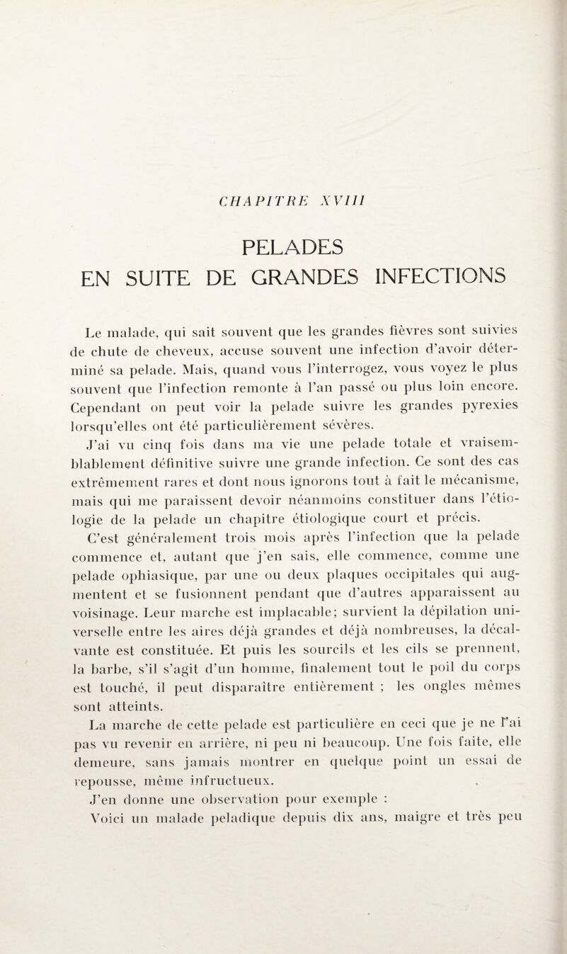 PELADES EN SUITE DE GRANDES INFECTIONS Le malade, qui sait souvent que les grandes fièvres sont suivies de chute de cheveux, accuse souvent une infection d’avoir déter¬ miné sa pelade. Mais, quand vous l’interrogez, vous voyez le plus souvent que l’infection remonte à l’an passé ou plus loin encore. Cependant on peut voir la pelade suivre les grandes pyrexies lorsqu’elles ont été particulièrement sévères. J’ai vu cinq fois dans ma vie une pelade totale et vraisem¬ blablement définitive suivre une grande infection. Ce sont des cas extrêmement rares et dont nous ignorons tout à tait le mécanisme, mais qui me paraissent devoir néanmoins constituer dans l’étio¬ logie de la pelade un chapitre étiologique court et précis. C’est généralement trois mois après l’infection que la pelade commence et, autant que j’en sais, elle commence, comme une pelade ophiasique, par une ou deux plaques occipitales qui aug¬ mentent et se fusionnent pendant que d’autres apparaissent au voisinage. Leur marche est implacable; survient la dépilation uni¬ verselle entre les aires déjà grandes et déjà nombreuses, la décal- vante est constituée. Et puis les sourcils et les cils se prennent, la barbe, s’il s’agit d’un homme, finalement tout le poil du corps est touché, il peut disparaître entièrement ; les ongles mêmes sont atteints. La marche de cette pelade est particulière en ceci que je ne t’ai pas vu revenir en arrière, ni peu ni beaucoup. Une fois faite, elle demeure, sans jamais montrer en quelque point un essai de repousse, même infructueux. J’en donne une observation pour exemple : Voici un malade peladique depuis dix ans, maigre et très peu