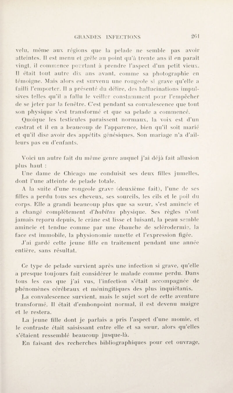 21» I velu, même aux régions (jue la pelade ne semble pas avoir atteintes. Il est menu et grêle au point qu’à trente ans il en paraît vingt, il commence pourtant à prendre l’aspect d’un petit vieux. Il était tout autre dix ans avant, comme sa photographie en témoigne. Mais alors est survenu une rougeole si grave qu’elle a failli 1’emporter. II a présenté du délire, des hallucinations impul¬ sives telles qu’il a fallu le veiller constamment pour l’empêcher » de se jeter par la fenêtre. C’est pendant sa convalescence que tout son physique s’est transformé et que sa pelade a commencé. Quoique les testicules paraissent normaux, la voix est d’un castrat et il en a beaucoup de l’apparence, bien qu’il soit marié et qu’il dise avoir des appétits génésiques. Son mariage n’a d’ail¬ leurs pas eu d’enfants. Voici un autre fait du même genre auquel j’ai déjà fait allusion plus haut : Une dame de Chicago me conduisit ses deux filles jumelles, dont l’une atteinte de pelade totale. A la suite d’une rougeole grave (deuxième fait), l’une de ses filles a perdu tous ses cheveux, ses sourcils, les cils et le poil du corps. Elle a grandi beaucoup plus que sa sœur, s’est amincie et a changé complètement d'habitus physique. Ses règles n’ont jamais reparu depuis, le crâne est lisse et luisant, la peau semble amincie et tendue comme par une ébauche de sclérodermie, la face est immobile, la physionomie muette et l’expression figée. J’ai gardé cette jeune fille en traitement pendant une année entière, sans résultat. Ce type de pelade survient après une infection si grave, qu’elle a presque toujours fait considérer le malade comme perdu. Dans tous les cas que j’ai vus, l’infection s’était accompagnée de phénomènes cérébraux et méningitiques des plus inquiétants. La convalescence survient, mais le sujet sort de cette aventure transformé. Il était d’embonpoint normal, il est devenu maigre et le restera. La jeune fille dont je parlais a pris l’aspect d’une momie, el le contraste était saisissant entre elle et sa sœur, alors qu’elles s’étaient ressemblé beaucoup jusque-là. Phi faisant des recherches bibliographiques pour cet ouvrage,