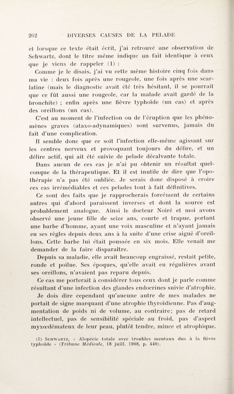 et lorsque ce texte était écrit, j’ai retrouvé une observation de Schwartz, dont le titre même indique un fait identique à ceux que je viens de rappeler (1) : Comme je le disais, j’ai vu cette même histoire cinq fois dans ma vie : deux fois après une rougeole, une fois après une scar¬ latine (mais le diagnostic avait été très hésitant, il se pourrait que ce fût aussi une rougeole, car la malade avait gardé de la bronchite) ; enfin après une fièvre typhoïde (un cas) et après des oreillons (un cas). C’est au moment de l’infection ou de l’éruption que les phéno¬ mènes graves (ataxo-adynamiques) sont survenus, jamais du fait d’une complication. Il semble donc que ce soit l’infection elle-même agissant sur les centres nerveux et provoquant toujours du délire, et un délire actif, qui ait été suivie de pelade décalvante totale. Dans aucun de ces cas je n’ai pu obtenir un résultat quel¬ conque de la thérapeutique. Et il est inutile de dire que l’opo¬ thérapie n’a pas été oubliée. Je serais donc disposé à croire ces cas irrémédiables et ces pelades tout à fait définitives. Ce sont des faits que je rapprocherais forcément de certains autres qui d’abord paraissent inverses et dont la source est probablement analogue. Ainsi le docteur Noiré et moi avons observé une jeune tille de seize ans, courte et trapue, portant une barbe d’homme, ayant une voix masculine et n’ayant jamais eu ses règles depuis deux ans à la suite d’une crise aiguë d’oreil¬ lons. Cette barbe lui était poussée en six mois. Elle venait me demander de la faire disparaître. Depuis sa maladie, elle avait beaucoup engraissé, restait petite, ronde et poilue. Ses époques, qu’elle avait eu régulières avant ses oreillons, n’avaient pas reparu depuis. Ce cas me porterait à considérer tous ceux dont je parle comme résultant d’une infection des glandes endocrines suivie d’atrophie. Je dois dire cependant qu’aucune autre de mes malades ne portait de signe marquant d’une atrophie thyroïdienne. Pas d’aug¬ mentation de poids ni de volume, au contraire; pas de retard intellectuel, pas de sensibilité spéciale au froid, pas d’aspect myxœdémateux de leur peau, plutôt tendre, mince et atrophique. (1) Schwartz, « Alopécie totale avec troubles mentaux dus à la lièvre typhoïde » (Tribune Médicale, 18 juill. 1908, p. 440).