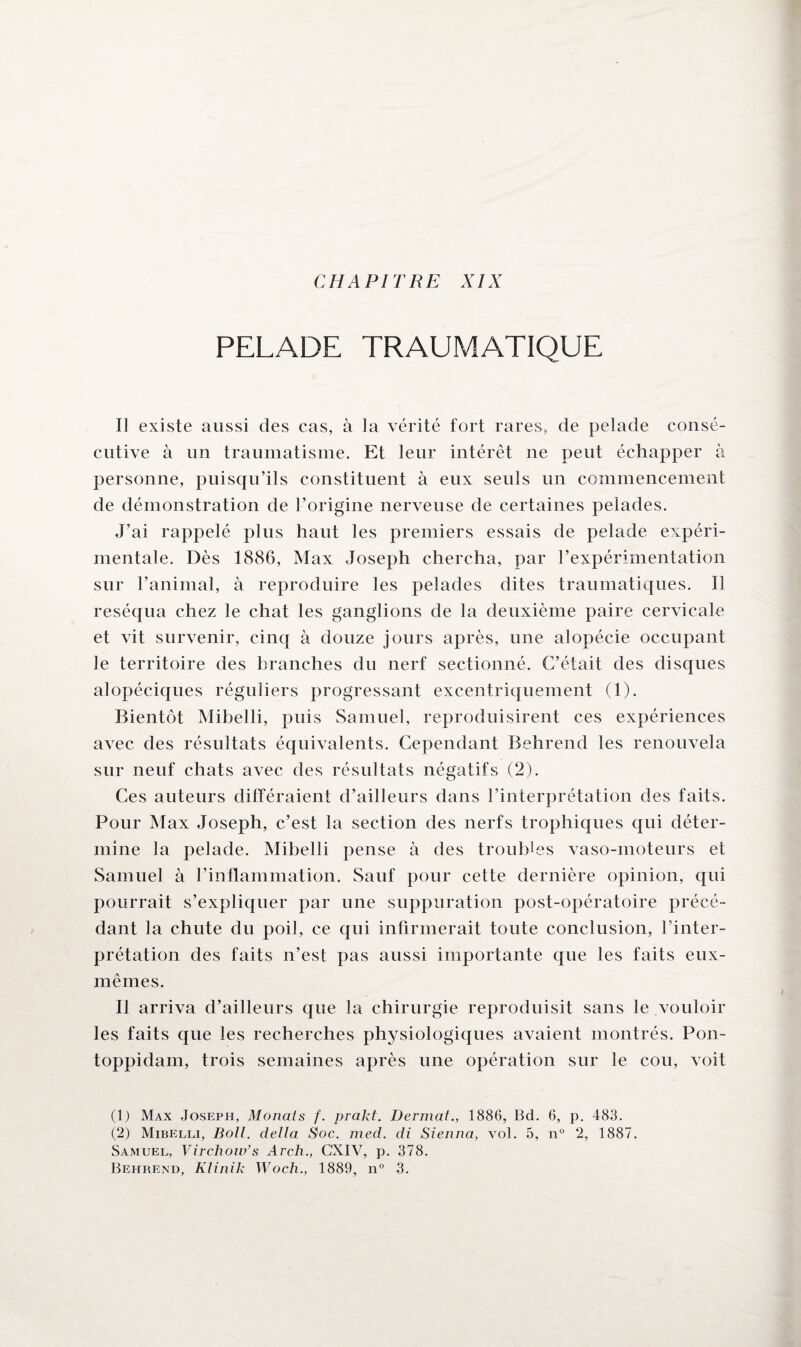 PELADE TRAUMATIQUE Il existe aussi des cas, à la vérité fort rares, de pelade consé¬ cutive à un traumatisme. Et leur intérêt ne peut échapper à personne, puisqu’ils constituent à eux seuls un commencement de démonstration de l’origine nerveuse de certaines pelades. J’ai rappelé plus haut les premiers essais de pelade expéri¬ mentale. Dès 1886, Max Joseph chercha, par l’expérimentation sur l’animal, à reproduire les pelades dites traumatiques. Il réséqua chez le chat les ganglions de la deuxième paire cervicale et vit survenir, cinq à douze jours après, une alopécie occupant le territoire des branches du nerf sectionné. C’était des disques alopéciques réguliers progressant excentriquement (1). Bientôt Mibelli, puis Samuel, reproduisirent ces expériences avec des résultats équivalents. Cependant Behrend les renouvela sur neuf chats avec des résultats négatifs (2). Ces auteurs différaient d’ailleurs dans l’interprétation des faits. Pour Max Joseph, c’est la section des nerfs trophiques qui déter¬ mine la pelade. Mibelli pense à des troubles vaso-moteurs et Samuel à l’inflammation. Sauf pour cette dernière opinion, qui pourrait s’expliquer par une suppuration post-opératoire précé¬ dant la chute du poil, ce qui infirmerait toute conclusion, l’inter¬ prétation des faits n’est pas aussi importante que les faits eux- mêmes. Il arriva d’ailleurs que la chirurgie reproduisit sans le vouloir les faits que les recherches physiologiques avaient montrés. Pon- toppidam, trois semaines après une opération sur le cou, voit (1) Max Joseph, Monats f. prakt. Dermat., 1886, Bd. 6, p. 483. (2) Mibelli, Boll. délia Soc. med. di Sienna, vol. 5, n° 2, 1887. Samuel, Virchow’s Arch., C’XIV, p. 378. Behrend, Klinik Woch., 1889, n° 3.